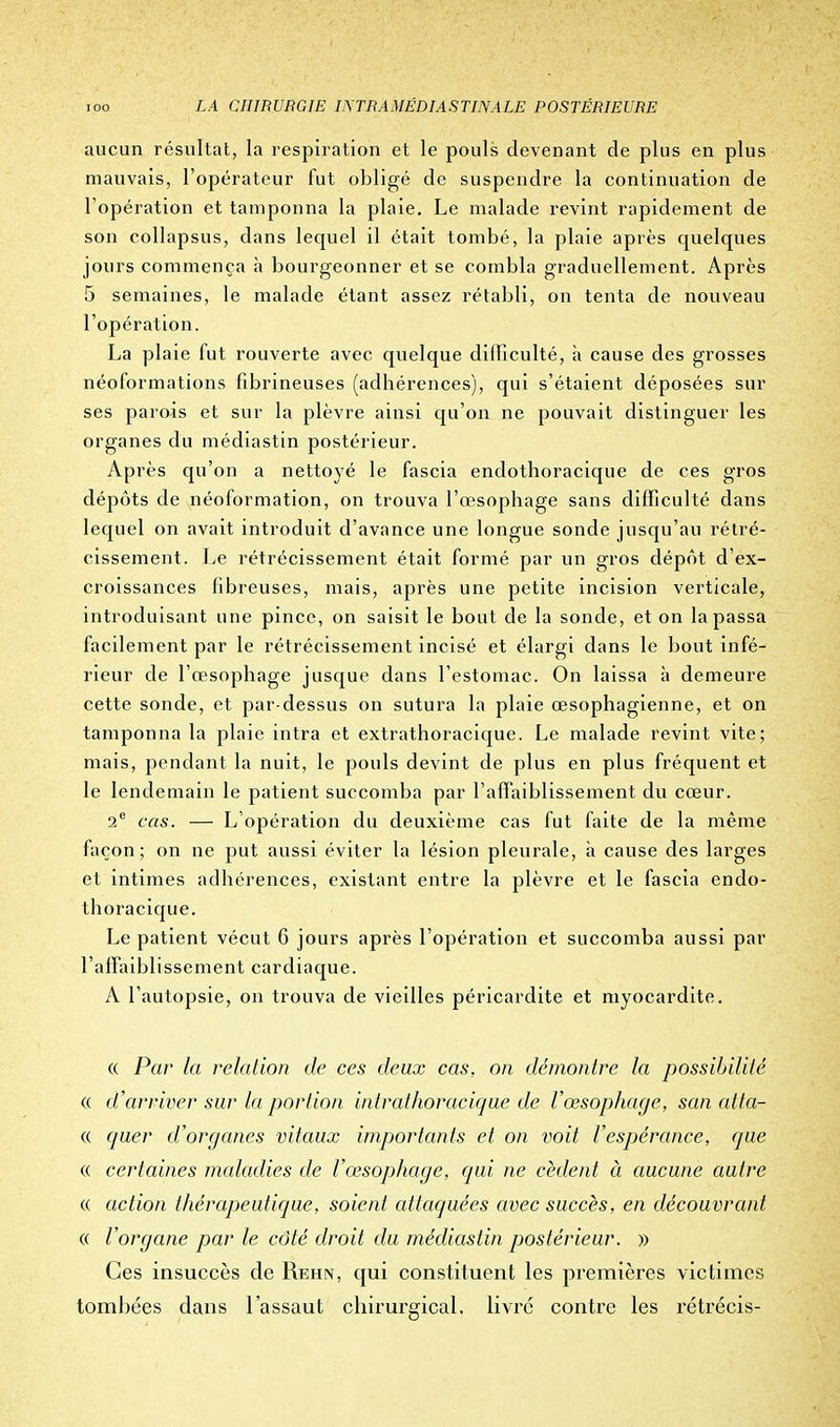 aucun résultat, la respiration et le pouls devenant de plus en plus mauvais, l'opérateur fut obligé de suspendre la continuation de l'opération et tamponna la plaie. Le malade revint rapidement de son collapsus, dans lequel il était tombé, la plaie après quelques jours commença à bourgeonner et se combla graduellement. Après 5 semaines, le malade étant assez rétabli, on tenta de nouveau l'opération. La plaie fut rouverte avec quelque difficulté, à cause des grosses néoformations fibrineuses (adhérences), qui s'étaient déposées sur ses parois et sur la plèvre ainsi qu'on ne pouvait distinguer les organes du médiastin postérieur. Après qu'on a nettoyé le fascia endothoracique de ces gros dépôts de néoformation, on trouva l'œsophage sans difficulté dans lequel on avait introduit d'avance une longue sonde jusqu'au rétré- cissement. Le rétrécissement était formé par un gros dépôt d'ex- croissances fibreuses, mais, après une petite incision verticale, introduisant une pince, on saisit le bout de la sonde, et on la passa facilement par le rétrécissement incisé et élargi dans le bout infé- rieur de l'œsophage jusque dans l'estomac. On laissa à demeure cette sonde, et par-dessus on sutura la plaie œsophagienne, et on tamponna la plaie intra et extrathoracique. Le malade revint vite; mais, pendant la nuit, le pouls devint de plus en plus fréquent et le lendemain le patient succomba par l'affaiblissement du cœur. 2e cas. — L'opération du deuxième cas fut faite de la même façon; on ne put aussi éviter la lésion pleurale, à cause des larges et intimes adhérences, existant entre la plèvre et le fascia endo- thoracique. Le patient vécut 6 jours après l'opération et succomba aussi par l'affaiblissement cardiaque. A l'autopsie, on trouva de vieilles péricardite et myocardite. « Par la relation de ces deux cas, on démontre la possibilité « d'arriver sur la portion intrathoracique de l'œsophage, san atta- « quer d'organes vitaux importants et on voit l'espérance, que « certaines maladies de l'œsophage, qui ne cèdent à aucune autre « action thérapeutique, soient attaquées avec succès, en découvrant « l'organe par le côté droit du médiastin postérieur. » Ces insuccès de Rehn, qui constituent les premières victimes tombées dans l'assaut chirurgical, livré contre les rétrécis-