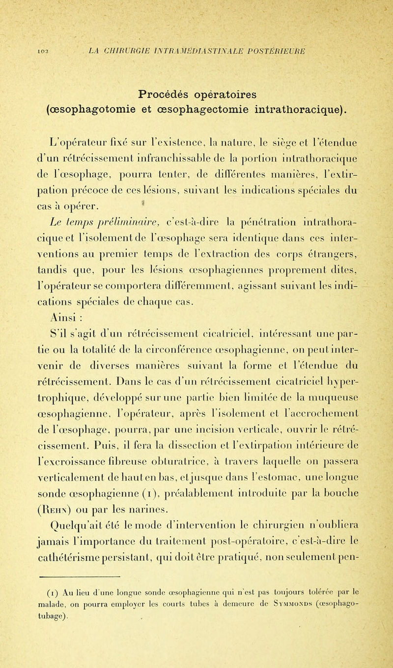 Procédés opératoires (œsophagotomie et œsophagectomie intrathoracique). L'opérateur fixé sur l'existence, la nature, le siège et 1 étendue d'un rétrécissement infranchissable de la portion intrathoracique de l'œsophage, pourra tenter, de différentes manières, l'extir- pation précoce de ces lésions, suivant les indications spéciales du cas à opérer. Le temps préliminaire, c'est-à-dire la pénétration intrathora- cique et l'isolement de l'œsophage sera identique dans ces inter- ventions au premier temps de l'extraction des corps étrangers, tandis que, pour les lésions œsophagiennes proprement dites, l'opérateur se comportera différemment, agissant suivant les indi- cations spéciales de chaque cas. Ainsi : S il s agit d'un rétrécissement cicatriciel, intéressant une par- tie ou la totali té de la circonférence œsophagienne, on peut inter- venir de diverses manières suivant la forme et l'étendue du rétrécissement. Dans le cas d'un rétrécissement cicatriciel hyper- trophique, développé sur une partie bien limitée de la muqueuse œsophagienne, l'opérateur, après l'isolement et laccrochement de l'œsophage, pourra, par une incision verticale, ouvrir le rétré- cissement. Puis, il fera la dissection et l'extirpation intérieure de l'excroissance fibreuse obturatrice, à travers laquelle on passera verticalement dehautenbas, eljusque dans l'estomac, une longue sonde œsophagienne (i), préalablement introduite par la bouche (Reh.n) ou par les narines. Quelqu'ait été le mode d'intervention le chirurgien n'oubliera jamais l'importance du traitement post-opératoire, c'est-à-dire le cathétérisme persistant, qui doit èLrc pratiqué, non seulement pen- (i) Au lieu d'une longue sonde œsophagienne qui n'est pas toujours tolérée par le malade, on pourra employer les courts tubes à demeure de Symmokds (cesophago- tubage).