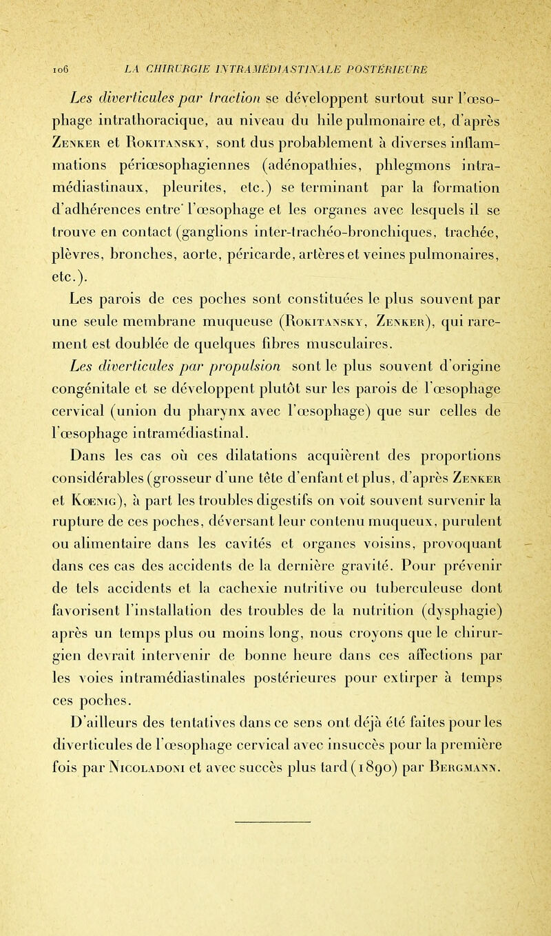 Les diverticules par traction se développent surtout sur l'œso- phage intrathoracique, au niveau du hile pulmonaire et, d'après Zenker et Rokitansky, sont dus probablement à diverses iniïam- mations périœsophagiennes (adénopatbies, phlegmons intra- médiastinaux, pleurites, etc.) se terminant par la formation d'adhérences entre' l'œsophage et les organes avec lesquels il se trouve en contact (ganglions inter-trachéo-bronchiques, trachée, plèvres, bronches, aorte, péricarde, artères et veines pulmonaires, etc.). Les parois de ces poches sont constituées le plus souvent par une seule membrane muqueuse (Rokitansky, Zenker), qui rare- ment est doublée de quelques fibres musculaires. Les diverticules par propulsion sont le plus souvent d'origine congénitale et se développent plutôt sur les parois de l'œsophage cervical (union du pharynx avec l'œsophage) que sur celles de l'œsophage intramédiastinal. Dans les cas où ces dilatations acquièrent des proportions considérables (grosseur d'une tête d'enfant et plus, d'après Zenker et Koemg), à part les troubles digestifs on voit souvent survenir la rupture de ces poches, déversant leur contenu muqueux, purulent ou alimentaire dans les cavités et organes voisins, provoquant dans ces cas des accidents de la dernière gravité. Pour prévenir de tels accidents et la cachexie nutritive ou tuberculeuse dont favorisent l'installation des troubles de la nutrition (dysphagie) après un temps plus ou moins long, nous croyons que le chirur- gien devrait intervenir de bonne heure dans ces affections par les voies intramédiastinales postérieures pour extirper à temps ces poches. D ailleurs des tentatives dans ce sens ont déjà été faites pour les diverticules de 1 œsophage cervical avec insuccès pour la première fois par Nicoladoni et avec succès plus tard (1890) par Bergmann.