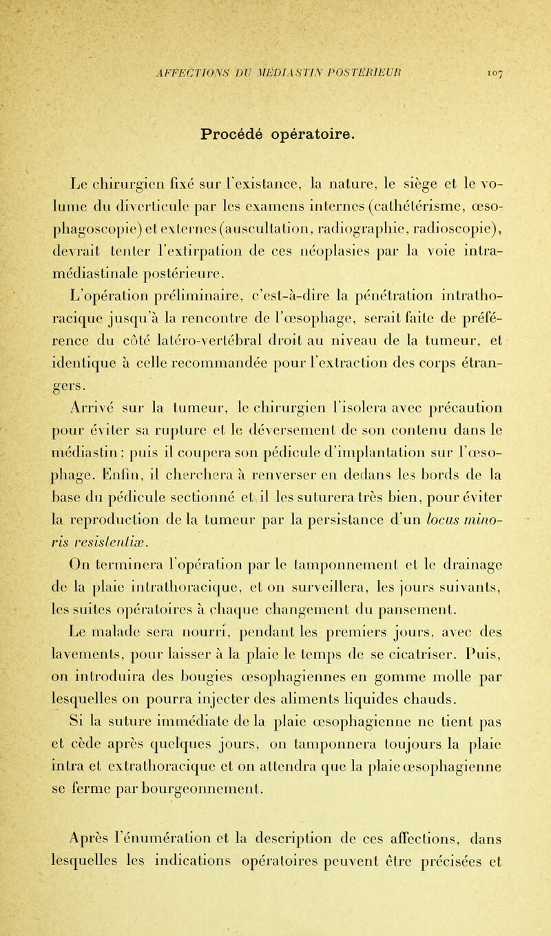 Procédé opératoire. Le chirurgien fixé sur l'existant, la nature, le siège et le vo- lume du diverticule par les examens internes (calliétérisme, œso- phagoscopie) et externes (auscultation, radiographie, radioscopie), devrait tenter l'extirpation de ces néoplasies par la voie intra- médiastinale postérieure. L'opération préliminaire, c'est-à-dire la pénétration intratho- racique jusqu'à la rencontre de l'œsophage, serait faite de préfé- rence du côté latéro-vertébral droit au niveau de la tumeur, et identique à celle recommandée pour 1 extraction des corps étran- gers. Arrivé sur la tumeur, le chirurgien l'isolera avec précaution pour éviter sa rupture et le déversement de son contenu dans le médiaslin: puis il coupera son pédicule d'implantation sur l'œso- phage. Enfin, il cherchera à renverser en dedans les bords de la base du pédicule sectionné et il les suturera très bien, pour éviter la reproduction de la tumeur par la persistance d'un locus mino- ris resistentise. On terminera l'opération par le tamponnement et le drainage de la plaie intrathoracique, et on surveillera, les jours suivants, les suites opératoires à chaque changement du pansement. Le malade sera nourri, pendant les premiers jours, avec des lavements, pour laisser à la plaie le temps de se cicatriser. Puis, on introduira des bougies œsophagiennes en gomme molle par lesquelles on pourra injecter des aliments liquides chauds. Si la suture immédiate de la plaie œsophagienne ne tient pas et cède après quelques jours, on tamponnera toujours la plaie intra et extrathoracique et on attendra que la plaie œsophagienne se ferme par bourgeonnement. Après rénumération et la description de ces affections, dans lesquelles les indications opératoires peuvent être précisées et