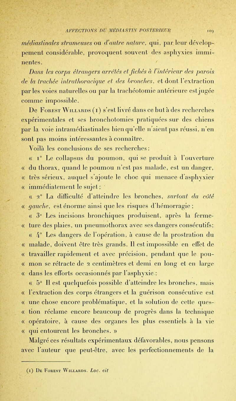 médiaslinales strumeuses ou d'autre nature, qui, par leur dévelop- pement considérable, provoquent souvent des asphyxies immi- nentes. Dans les corps étrangers arrêtés et fichés à l'intérieur des parois de la trachée intrathoracique et des bronches, et dont l'extraction parles voies naturelles ou par la trachéotomie antérieure est jugée comme impossible. De Forest Willards (1) s'est livré dans ce but à des recherches expérimentales et ses bronchotomies pratiquées sur des chiens par la voie intramédiastinales bien qu'elle n'aient pas réussi, n'en sont pas moins intéressantes à connaître. Voilà les conclusions de ses recherches : « i° Le collapsus du poumon, qui se produit à l'ouverture « du thorax, quand le poumou n'est pas malade, est un danger, « très sérieux, auquel s'ajoute le choc qui menace d'asphyxier « immédiatement le sujet ; « 2° La difficulté d'atteindre les bronches, surtout du côté ce gauche, est énorme ainsi que les risques d'hémorragie ; « 3° Les incisions bronchiques produisent, après la ferme- ce ture des plaies, un pneumothorax avec ses dangers consécutifs: « [\° Les dangers de l'opération, à cause de la prostration du « malade, doivent être très grands. Il est impossible en effet de « travailler rapidement et avec précision, pendant que le pou- ce mon se rétracte de 2 centimètres et demi en long et en large ce dans les efforts occasionnés par l'asphyxie : ce 5° Il est quelquefois possible d'atteindre les bronches, mais ce l'extraction des corps étrangers et la guérison consécutive est ce une chose encore problématique, et la solution de cette ques- ce tion réclame encore beaucoup de progrès dans la technique ce opératoire, à cause des organes les plus essentiels à la vie ce qui entourent les bronches. » Malgré ces résultats expérimentaux défavorables, nous pensons avec l'auteur que peut-être, avec les perfectionnements de la (1) De Forest Willards. Loc. cit