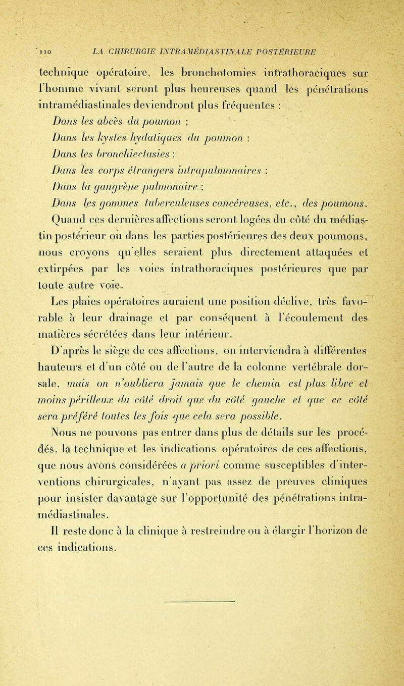 technique opératoire, les bronchotomies intrathoraciques sur l'homme vivant seront plus heureuses quand les pénétrations intramédiastinales deviendront plus fréquentes : Dans les abcès du poumon ; Dans les kystes hydatiques du poumon : Dans les bronéhiectusies : Dans les corps étrangers intrapulmonaires : Dans la gangrène pulmonaire ; Dans les gommes tuberculeuses cancéreuses, etc., des poumons. Quand ces dernières affections seront logées du côté du médias- tin postérieur ou dans les parties postérieures des deux poumons, nous croyons qu elles seraient plus directement attaquées et extirpées par les voies intrathoraciques postérieures que par toute autre voie. Les plaies opératoires auraient une position déclive, très favo- rable à leur drainage et par conséquent à l'écoulement des matières sécrétées dans leur intérieur. D'après le siège de ces affections, on interviendra à différentes hauteurs et d un côté ou de l'autre de la colonne vertébrale dor- sale, mais on n'oubliera jamais que le chemin est plus libre et moins périlleux du côté droit que du côté gauche et que ce côté sera préféré toutes les fois que cela sera possible. Nous ne pouvons pas entrer dans plus de détails sur les procé- dés, la technique et les indications opératoires de ces affections, que nous avons considérées a priori comme susceptibles d inter- ventions chirurgicales, n'ayant pas assez de preuves cliniques pour insister davantage sur l'opportunité des pénétrations inlra- médiaslinales. Il reste donc à la clinique à restreindre ou à élargir l'horizon de ces indications.