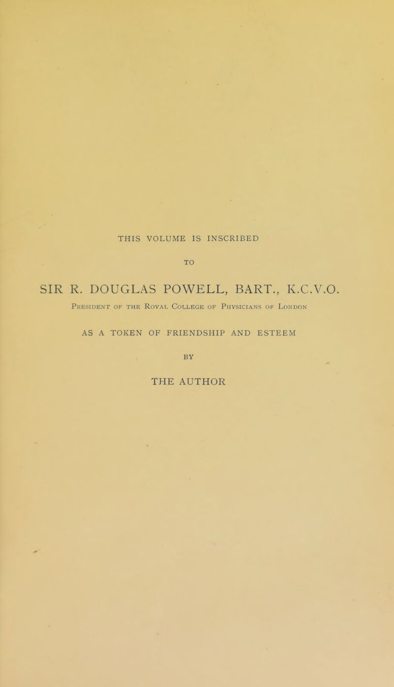 THIS VOLUME IS INSCRIBED TO SIR R. DOUGLAS POWELL, BART., K.C. President of the Roval College of Physicians of London AS A TOKEN OF FRIENDSHIP AND ESTEEM BY THE AUTHOR