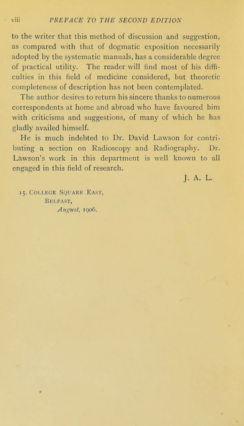 to the writer that this method of discussion and suggestion, as compared with that of dogmatic exposition necessarily adopted by the systematic manuals, has a considerable degree of practical utility. The reader will hnd most of his diffi- culties in this field of medicine considered, but theoretic completeness of description has not been contemplated. The author desires to return his sincere thanks to numerous correspondents at home and abroad who have favoured him with criticisms and suggestions, of many of which he has gladly availed himself. He is much indebted to Dr. David Lawson for contri- buting a section on Radioscopy and Radiography. Dr. Lawson's work in this department is well known to all engaged in this field of research. J. A. L. 15, College Square East, Belfast, Ans^usi^ 1906. •