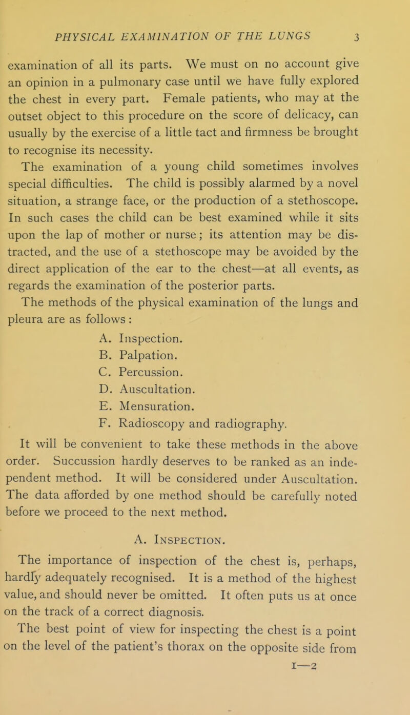 examination of all its parts. We must on no account give an opinion in a pulmonary case until we have fully explored the chest in every part. Female patients, who may at the outset object to this procedure on the score of delicacy, can usually by the exercise of a little tact and firmness be brought to recognise its necessity. The examination of a young child sometimes involves special difficulties. The child is possibly alarmed by a novel situation, a strange face, or the production of a stethoscope. In such cases the child can be best examined while it sits upon the lap of mother or nurse; its attention may be dis- tracted, and the use of a stethoscope may be avoided by the direct application of the ear to the chest—at all events, as regards the examination of the posterior parts. The methods of the physical examination of the lungs and pleura are as follows : A. Inspection. B. Palpation. C. Percussion. D. Auscultation. E. Mensuration. F. Radioscopy and radiography. It will be convenient to take these methods in the above order. Succussion hardly deserves to be ranked as an inde- pendent method. It will be considered under Auscultation. The data afforded by one method should be carefully noted before we proceed to the next method. A. Inspection. The importance of inspection of the chest is, perhaps, hardfy adequately recognised. It is a method of the highest value, and should never be omitted. It often puts us at once on the track of a correct diagnosis. The best point of view for inspecting the chest is a point on the level of the patient's thorax on the opposite side from I—2