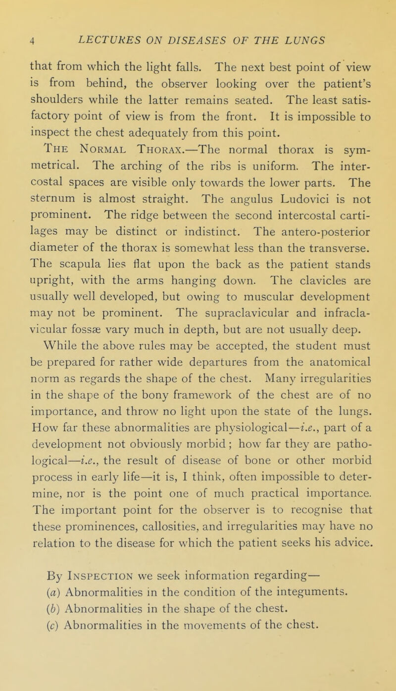 that from which the Hght falls. The next best point of view is from behind, the observer looking over the patient's shoulders while the latter remains seated. The least satis- factory point of view is from the front. It is impossible to inspect the chest adequately from this point. The Normal Thorax.—The normal thorax is sym- metrical. The arching of the ribs is uniform. The inter- costal spaces are visible only towards the lower parts. The sternum is almost straight. The angulus Ludovici is not prominent. The ridge between the second intercostal carti- lages may be distinct or indistinct. The antero-posterior diameter of the thorax is somewhat less than the transverse. The scapula lies flat upon the back as the patient stands upright, with the arms hanging down. The clavicles are usually well developed, but owing to muscular development may not be prominent. The supraclavicular and infracla- vicular fossae vary much in depth, but are not usually deep. While the above rules may be accepted, the student must be prepared for rather wide departures from the anatomical norm as regards the shape of the chest. Many irregularities in the shape of the bony framework of the chest are of no importance, and throw no light upon the state of the lungs. How far these abnormalities are physiological—i.e., part of a development not obviously morbid; how far they are patho- logical—i.e., the result of disease of bone or other morbid process in early life—it is, I think, often impossible to deter- mine, nor is the point one of much practical importance. The important point for the observer is to recognise that these prominences, callosities, and irregularities may have no relation to the disease for which the patient seeks his advice. By Inspection we seek information regarding— (a) Abnormalities m the condition of the integuments. (6) Abnormalities in the shape of the chest. (c) Abnormalities in the movements of the chest.