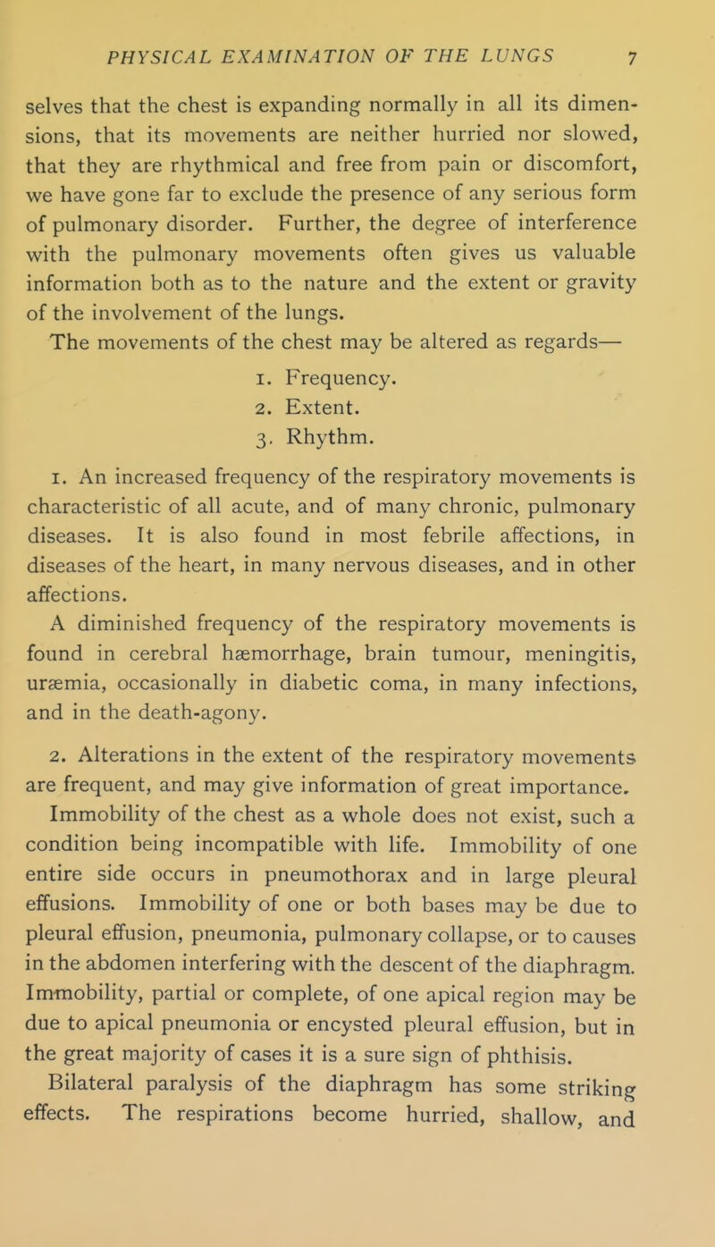 selves that the chest is expanding normally in all its dimen- sions, that its movements are neither hurried nor slowed, that they are rhythmical and free from pain or discomfort, we have gone far to exclude the presence of any serious form of pulmonary disorder. Further, the degree of interference with the pulmonary movements often gives us valuable information both as to the nature and the extent or gravity of the involvement of the lungs. The movements of the chest may be altered as regards— 1. Frequency. 2. Extent. 3. Rhythm. 1. An increased frequency of the respiratory movements is characteristic of all acute, and of many chronic, pulmonary diseases. It is also found in most febrile affections, in diseases of the heart, in many nervous diseases, and in other affections. A diminished frequency of the respiratory movements is found in cerebral haemorrhage, brain tumour, meningitis, uraemia, occasionally in diabetic coma, in many infections, and in the death-agony. 2. Alterations in the extent of the respiratory movements are frequent, and may give information of great importance. Immobility of the chest as a whole does not exist, such a condition being incompatible with life. Immobility of one entire side occurs in pneumothorax and in large pleural effusions. Immobility of one or both bases may be due to pleural effusion, pneumonia, pulmonary collapse, or to causes in the abdomen interfering with the descent of the diaphragm. Immobility, partial or complete, of one apical region may be due to apical pneumonia or encysted pleural effusion, but in the great majority of cases it is a sure sign of phthisis. Bilateral paralysis of the diaphragm has some striking effects. The respirations become hurried, shallow, and