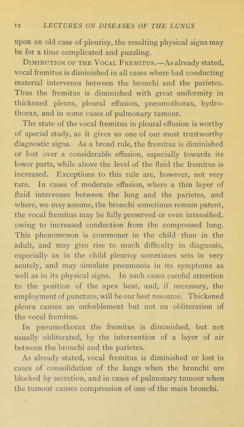 upon an old case of pleurisy, the resulting physical signs may be for a time complicated and puzzling. Diminution of the Vocal Fremitus.—As already stated, vocal fremitus is diminished in all cases where bad conducting material intervenes between the bronchi and the parietes. Thus the fremitus is diminished with great uniformity in thickened pleura, pleural effusion, pneumothorax, hydro- thorax, and in some cases of pulmonary tumour. The state of the vocal fremitus in pleural effusion is worthy of special study, as it gives us one of our most trustworthy diagnostic signs. As a broad rule, the fremitus is diminished or lost over a considerable effusion, especially towards its lower parts, while above the level of the fluid the fremitus is increased. Exceptions to this rule are, however, not very rare. In cases of moderate effusion, where a thin layer of fluid intervenes between the lung and the parietes, and where, we may assume, the bronchi sometimes remain patent, the vocal fremitus may be fully preserved or even intensified, owing to increased conduction from the compressed lung. This phenomenon is commoner in the child than in the adult, and may give rise to much difficulty in diagnosis, especially as in the child pleurisy sometimes sets in very acutely, and may simulate pneumonia in its symptoms as well as in its physical signs. In such cases careful attention to the position of the apex beat, and, if necessary, the employment of puncture, will be our best resource. Thickened pleura causes an enfeeblement but not an obliteration of the vocal fremitus. In pneumothorax the fremitus is diminished, but not usually obliterated, by the intervention of a layer of air between the bronchi and the parietes. As already stated, vocal fremitus is diminished or lost in cases of consolidation of the lungs when the bronchi are blocked by secretion, and in cases of pulmonary tumour when the tumour causes compression of one of the main bronchi.