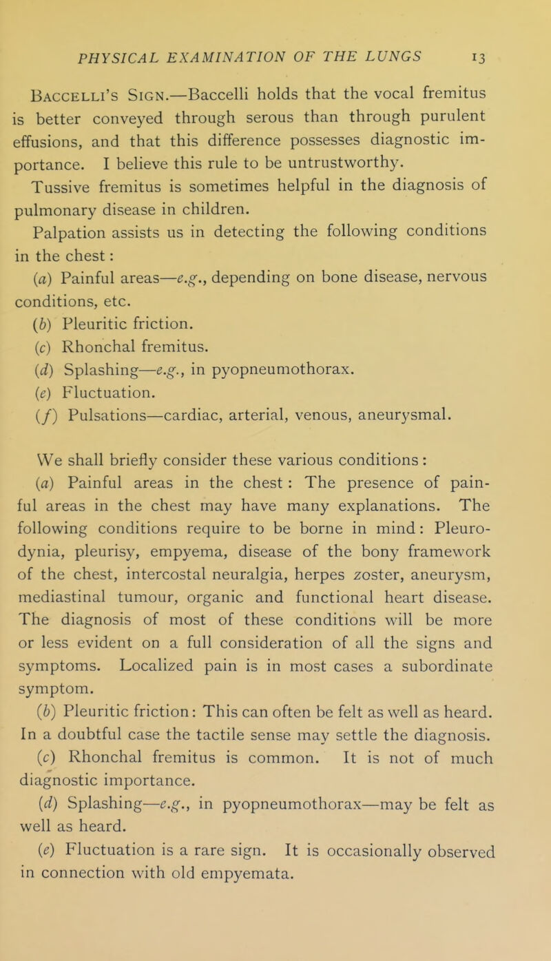 Baccelli's Sign.—Baccelli holds that the vocal fremitus is better conveyed through serous than through purulent effusions, and that this difference possesses diagnostic im- portance. I believe this rule to be untrustworthy. Tussive fremitus is sometimes helpful in the diagnosis of pulmonary disease in children. Palpation assists us in detecting the following conditions in the chest: (a) Painful areas—e.g., depending on bone disease, nervous conditions, etc. (6) Pleuritic friction. (c) Rhonchal fremitus. (d) Splashing—e.g., in pyopneumothorax. (e) Fluctuation. (/) Pulsations—cardiac, arterial, venous, aneurysmal. We shall briefly consider these various conditions: (a) Painful areas in the chest : The presence of pain- ful areas in the chest may have many explanations. The following conditions require to be borne in mind: Pleuro- dynia, pleurisy, empyema, disease of the bony framework of the chest, intercostal neuralgia, herpes zoster, aneurysm, mediastinal tumour, organic and functional heart disease. The diagnosis of most of these conditions will be more or less evident on a full consideration of all the signs and symptoms. Localized pain is in most cases a subordinate symptom. (6) Pleuritic friction: This can often be felt as well as heard. In a doubtful case the tactile sense may settle the diagnosis. (c) Rhonchal fremitus is common. It is not of much diagnostic importance. (d) Splashing—e.g., in pyopneumothorax—may be felt as well as heard. {c) Fluctuation is a rare sign. It is occasionally observed in connection with old empyemata.