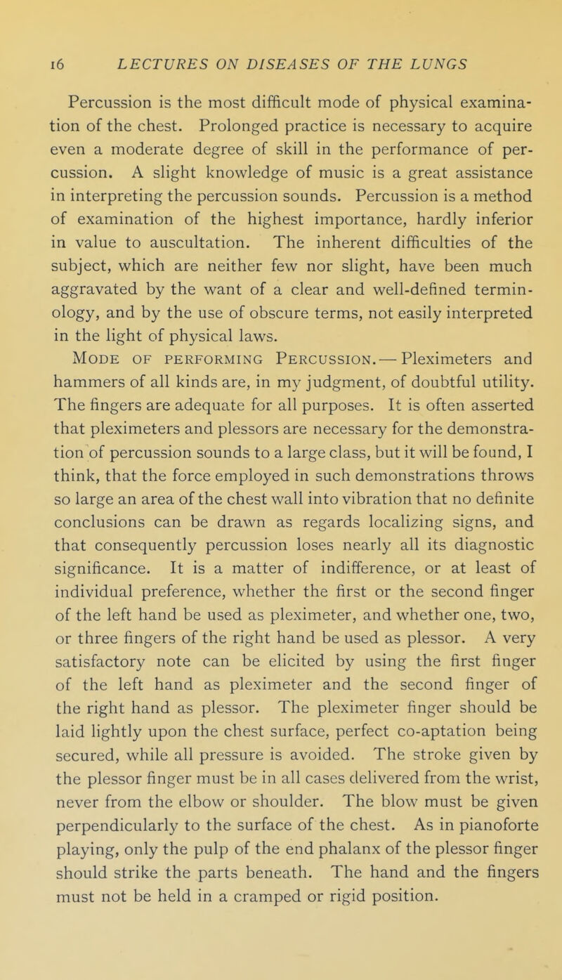 Percussion is the most difficult mode of physical examina- tion of the chest. Prolonged practice is necessary to acquire even a moderate degree of skill in the performance of per- cussion. A slight knowledge of music is a great assistance in interpreting the percussion sounds. Percussion is a method of examination of the highest importance, hardly inferior in value to auscultation. The inherent difficulties of the subject, which are neither few nor slight, have been much aggravated by the want of a clear and well-defined termin- ology, and by the use of obscure terms, not easily interpreted in the light of physical laws. Mode of performing Percussion.— Pleximeters and hammers of all kinds are, in my judgment, of doubtful utility. The fingers are adequate for all purposes. It is often asserted that pleximeters and plessors are necessary for the demonstra- tion of percussion sounds to a large class, but it will be found, I think, that the force employed in such demonstrations throws so large an area of the chest wall into vibration that no definite conclusions can be drawn as regards localizing signs, and that consequently percussion loses nearly all its diagnostic significance. It is a matter of indifference, or at least of individual preference, whether the first or the second finger of the left hand be used as pleximeter, and whether one, two, or three fingers of the right hand be used as plessor. A very satisfactory note can be elicited by using the first finger of the left hand as pleximeter and the second finger of the right hand as plessor. The pleximeter finger should be laid lightly upon the chest surface, perfect co-aptation being secured, while all pressure is avoided. The stroke given by the plessor finger must be in all cases delivered from the wrist, never from the elbow or shoulder. The blow must be given perpendicularly to the surface of the chest. As in pianoforte playing, only the pulp of the end phalanx of the plessor finger should strike the parts beneath. The hand and the fingers must not be held in a cramped or rigid position.