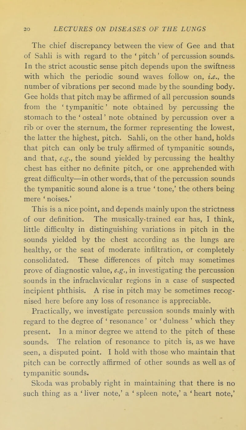 The chief discrepancy between the view of Gee and that of Sahh is with regard to the ' pitch' of percussion sounds. In the strict acoustic sense pitch depends upon the swiftness with which the periodic sound waves follow on, i.e., the number of vibrations per second made by the sounding body. Gee holds that pitch may be affirmed of all percussion sounds from the ' tympanitic' note obtained by percussing the stomach to the * osteal' note obtained by percussion over a rib or over the sternum, the former representing the lowest, the latter the highest, pitch. Sahli, on the other hand, holds that pitch can only be truly affirmed of tympanitic sounds, and that, e.g., the sound yielded by percussing the healthy chest has either no definite pitch, or one apprehended with great difficulty—in other words, that of the percussion sounds the tympanitic sound alone is a true ' tone,' the others being mere ' noises.' This is a nice point, and depends mainly upon the strictness of our definition. The musically-trained ear has, I think, little difficulty in distinguishing variations in pitch in the sounds yielded by the chest according as the lungs are healthy, or the seat of moderate infiltration, or completely consolidated. These differences of pitch may sometimes prove of diagnostic value, e.g., in investigating the percussion sounds in the infraclavicular regions in a case of suspected incipient phthisis. A rise in pitch may be sometimes recog- nised here before any loss of resonance is appreciable. Practically, we investigate percussion sounds mainly with regard to the degree of ' resonance' or ' dulness ' which they present. In a minor degree we attend to the pitch of these sounds. The relation of resonance to pitch is, as we have seen, a disputed point. I hold with those who maintain that pitch can be correctly affirmed of other sounds as well as of tympanitic sounds. Skoda was probably right in maintaining that there is no such thing as a Miver note,' a ' spleen note,' a 'heart note,'