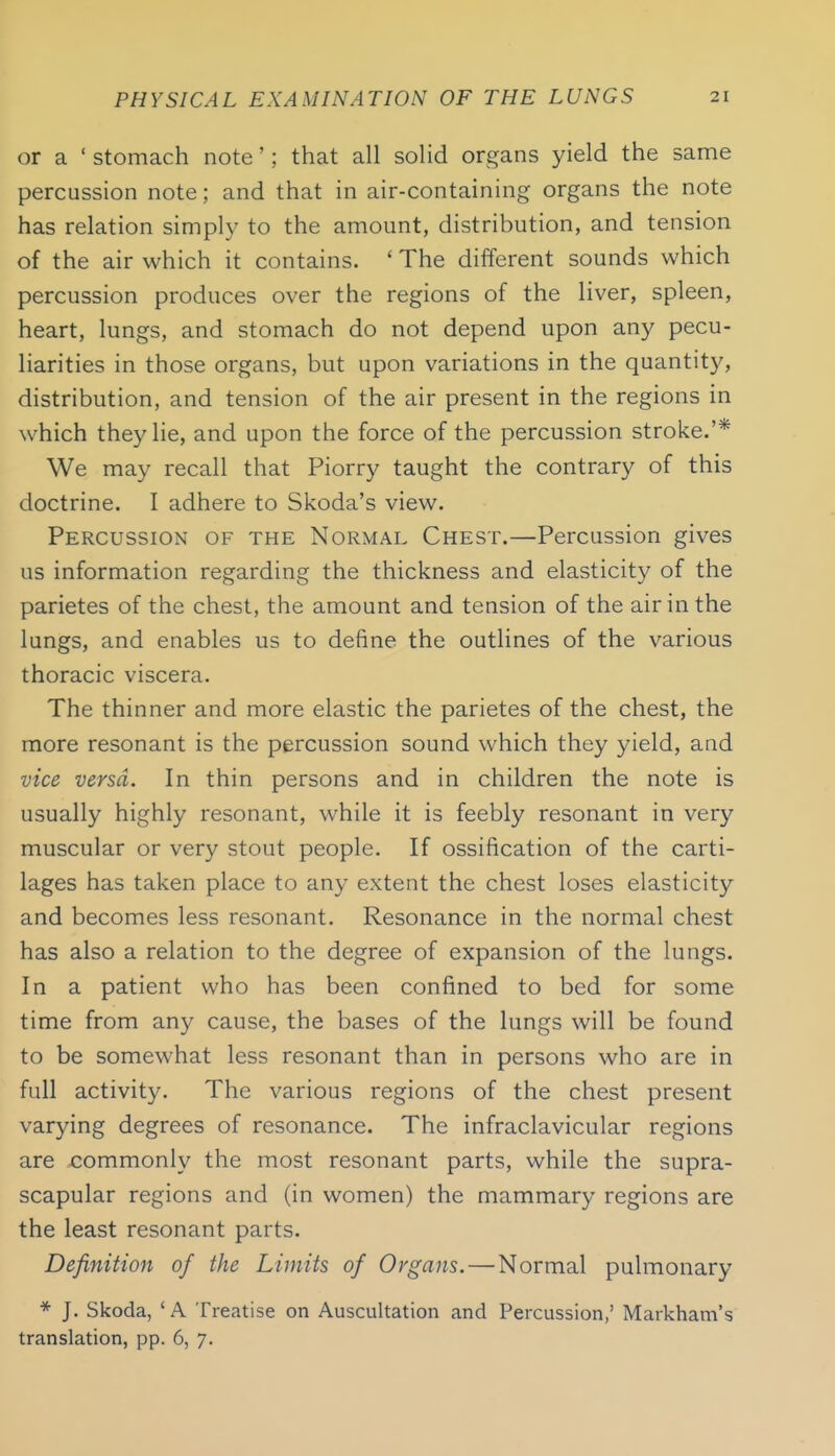 or a ' stomach note'; that all solid organs yield the same percussion note; and that in air-containing organs the note has relation simply to the amount, distribution, and tension of the air which it contains. ' The different sounds which percussion produces over the regions of the liver, spleen, heart, lungs, and stomach do not depend upon any pecu- liarities in those organs, but upon variations in the quantity, distribution, and tension of the air present in the regions in which they lie, and upon the force of the percussion stroke,'* We may recall that Piorry taught the contrary of this doctrine. I adhere to Skoda's view. Percussion of the Normal Chest.—Percussion gives us information regarding the thickness and elasticity of the parietes of the chest, the amount and tension of the air in the lungs, and enables us to define the outlines of the various thoracic viscera. The thinner and more elastic the parietes of the chest, the more resonant is the percussion sound which they yield, and vice versa. In thin persons and in children the note is usually highly resonant, while it is feebly resonant in very muscular or very stout people. If ossification of the carti- lages has taken place to any extent the chest loses elasticity and becomes less resonant. Resonance in the normal chest has also a relation to the degree of expansion of the lungs. In a patient who has been confined to bed for some time from any cause, the bases of the lungs will be found to be somewhat less resonant than in persons who are in full activity. The various regions of the chest present varying degrees of resonance. The infraclavicular regions are commonly the most resonant parts, while the supra- scapular regions and (in women) the mammary regions are the least resonant parts. Definition of the Limits of Organs.—Normal pulmonary * J. Skoda, 'A Treatise on Auscultation and Percussion,' Markham's translation, pp. 6, 7.