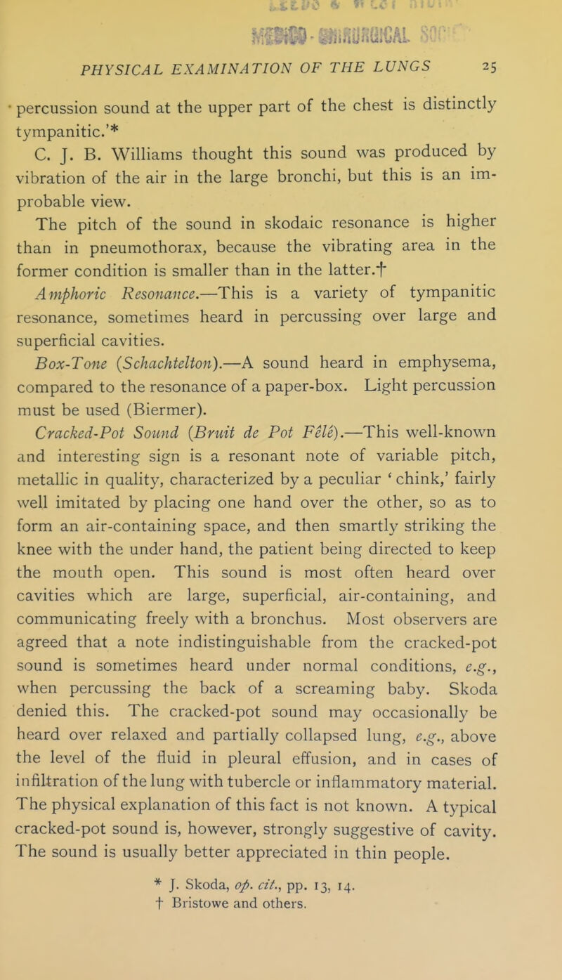 uXtViS ft ^ LCI .)«tt PHYSICAL EXAMINATION OF THE LUNGS 25 percussion sound at the upper part of the chest is distinctly tympanitic.'* C. J. B. Williams thought this sound was produced by vibration of the air in the large bronchi, but this is an im- probable view. The pitch of the sound in skodaic resonance is higher than in pneumothorax, because the vibrating area in the former condition is smaller than in the latter.f Amphoric Resonance.—This is a variety of tympanitic resonance, sometimes heard in percussing over large and superficial cavities. Box-Tone (Schachtelton).—A sound heard in emphysema, compared to the resonance of a paper-box. Light percussion must be used (Biermer). Cracked-Pot Sotmd (Bruit de Pot Fele).—This well-known and interesting sign is a resonant note of variable pitch, metallic in quality, characterized by a peculiar ' chink,' fairly well imitated by placing one hand over the other, so as to form an air-containing space, and then smartly striking the knee with the under hand, the patient being directed to keep the mouth open. This sound is most often heard over cavities which are large, superficial, air-containing, and communicating freely with a bronchus. Most observers are agreed that a note indistinguishable from the cracked-pot sound is sometimes heard under normal conditions, e.g., when percussing the back of a screaming baby. Skoda denied this. The cracked-pot sound may occasionally be heard over relaxed and partially collapsed lung, e.g., above the level of the fluid in pleural effusion, and in cases of infiltration of the lung with tubercle or inflammatory material. The physical explanation of this fact is not known. A typical cracked-pot sound is, however, strongly suggestive of cavity. The sound is usually better appreciated in thin people. * J. Skoda, op. pp. 13, 14. t Bristowe and others.