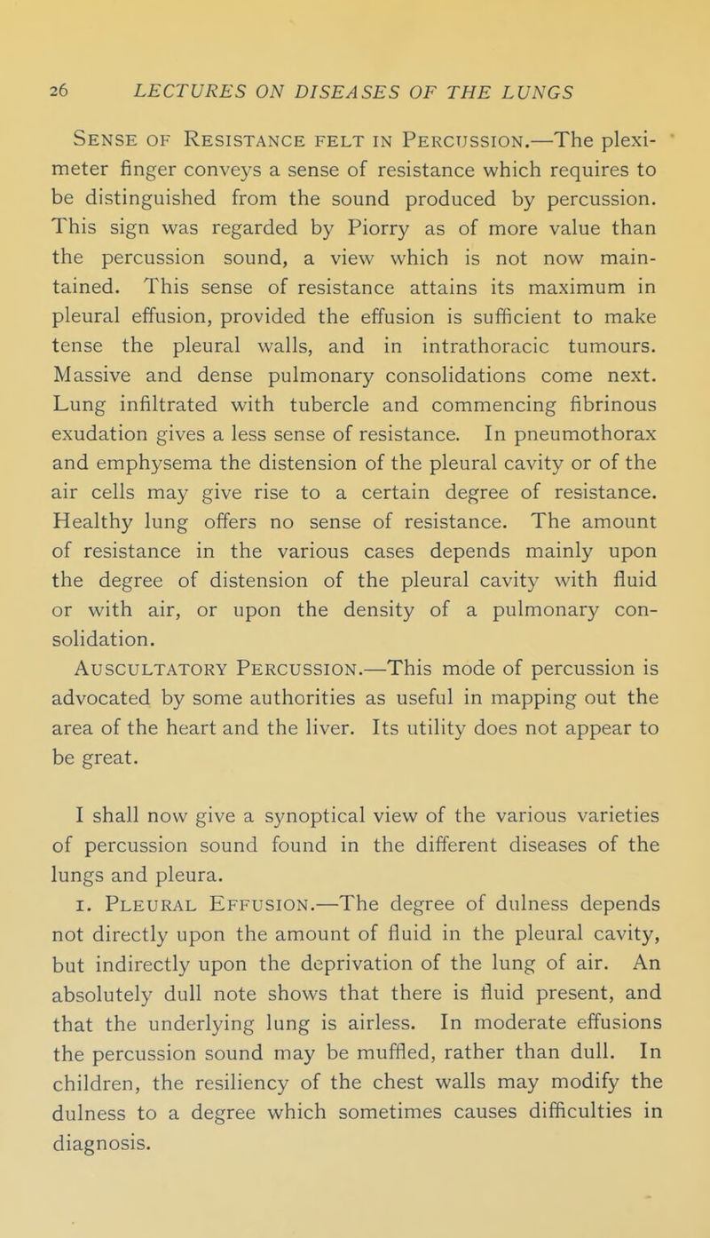 Sense of Resistance felt in Percussion.—The plexi- meter finger conveys a sense of resistance which requires to be distinguished from the sound produced by percussion. This sign was regarded by Piorry as of more value than the percussion sound, a view which is not now main- tained. This sense of resistance attains its maximum in pleural effusion, provided the effusion is sufficient to make tense the pleural walls, and in intrathoracic tumours. Massive and dense pulmonary consolidations come next. Lung infiltrated with tubercle and commencing fibrinous exudation gives a less sense of resistance. In pneumothorax and emphysema the distension of the pleural cavity or of the air cells may give rise to a certain degree of resistance. Healthy lung offers no sense of resistance. The amount of resistance in the various cases depends mainly upon the degree of distension of the pleural cavity with fluid or with air, or upon the density of a pulmonary con- solidation. Auscultatory Percussion.—This mode of percussion is advocated by some authorities as useful in mapping out the area of the heart and the liver. Its utility does not appear to be great. I shall now give a synoptical view of the various varieties of percussion sound found in the different diseases of the lungs and pleura. I. Pleural Effusion.—The degree of dulness depends not directly upon the amount of fluid in the pleural cavity, but indirectly upon the deprivation of the lung of air. An absolutely dull note shows that there is fluid present, and that the underlying lung is airless. In moderate effusions the percussion sound may be muffled, rather than dull. In children, the resiliency of the chest walls may modify the dulness to a degree which sometimes causes difficulties in diagnosis.