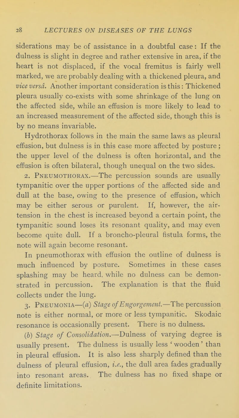 siderations may be of assistance in a doubtful case: If the dulness is slight in degree and rather extensive in area, if the heart is not displaced, if the vocal fremitus is fairly well marked, we are probably dealing with a thickened pleura, and vice versa. Another important consideration is this : Thickened pleura usually co-exists with some shrinkage of the lung on the affected side, while an effusion is more likely to lead to an increased measurement of the affected side, though this is by no means invariable. Hydrothorax follows in the main the same laws as pleural effusion, but dulness is in this case more affected by posture; the upper level of the dulness is often horizontal, and the effusion is often bilateral, though unequal on the two sides. 2. Pneumothorax.—The percussion sounds are usually tympanitic over the upper portions of the affected side and dull at the base, owing to the presence of effusion, which may be either serous or purulent. If, however, the air- tension in the chest is increased beyond a certain point, the tympanitic sound loses its resonant quality, and may even become quite dull. If a broncho-pleural fistula forms, the note will again become resonant. In pneumothorax with effusion the outline of dulness is much influenced by posture. Sometimes in these cases splashing may be heard, while no dulness can be demon- strated in percussion. The explanation is that the fluid collects under the lung. 3. Pneumonia—{a) Stage of Engorgement.—The percussion note is either normal, or more or less tympanitic. Skodaic resonance is occasionally present. There is no dulness. (b) Stage of Consolidation.—Dulness of varying degree is usually present. The dulness is usually less ' wooden ' than in pleural effusion. It is also less sharply defined than the dulness of pleural effusion, i.e., the dull area fades gradually into resonant areas. The dulness has no fixed shape or definite limitations.