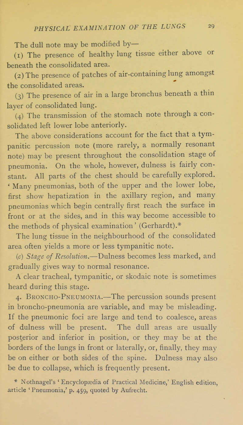 The dull note may be modified by— (1) The presence of healthy lung tissue either above or beneath the consolidated area. (2) The presence of patches of air-containing lung amongst the consolidated areas. (3) The presence of air in a large bronchus beneath a thm layer of consolidated lung. (4) The transmission of the stomach note through a con- solidated left lower lobe anteriorly. The above considerations account for the fact that a tym- panitic percussion note (more rarely, a normally resonant note) may be present throughout the consolidation stage of pneumonia. On the whole, however, dulness is fairly con- stant. All parts of the chest should be carefully explored. * Many pneumonias, both of the upper and the lower lobe, first show hepatization in the axillary region, and many pneumonias which begin centrally first reach the surface in front or at the sides, and in this way become accessible to the methods of physical examination' (Gerhardt).* The lung tissue in the neighbourhood of the consolidated area often yields a more or less tympanitic note. (c) Stage of Resolution.—Dulness becomes less marked, and gradually gives way to normal resonance. A clear tracheal, tympanitic, or skodaic note is sometimes heard during this stage. 4. Broncho-Pneumonia.—The percussion sounds present in broncho-pneumonia are variable, and may be misleading. If the pneumonic foci are large and tend to coalesce, areas of dulness will be present. The dull areas are usually posterior and inferior in position, or they may be at the borders of the lungs in front or laterally, or, finally, they may be on either or both sides of the spine. Dulness may also be due to collapse, which is frequently present. * Nothnagel's ' Encyclopiedia of Practical Medicine,' English edition, article ' Pneumonia,' p. 459, cjuoted by Aufrecht.