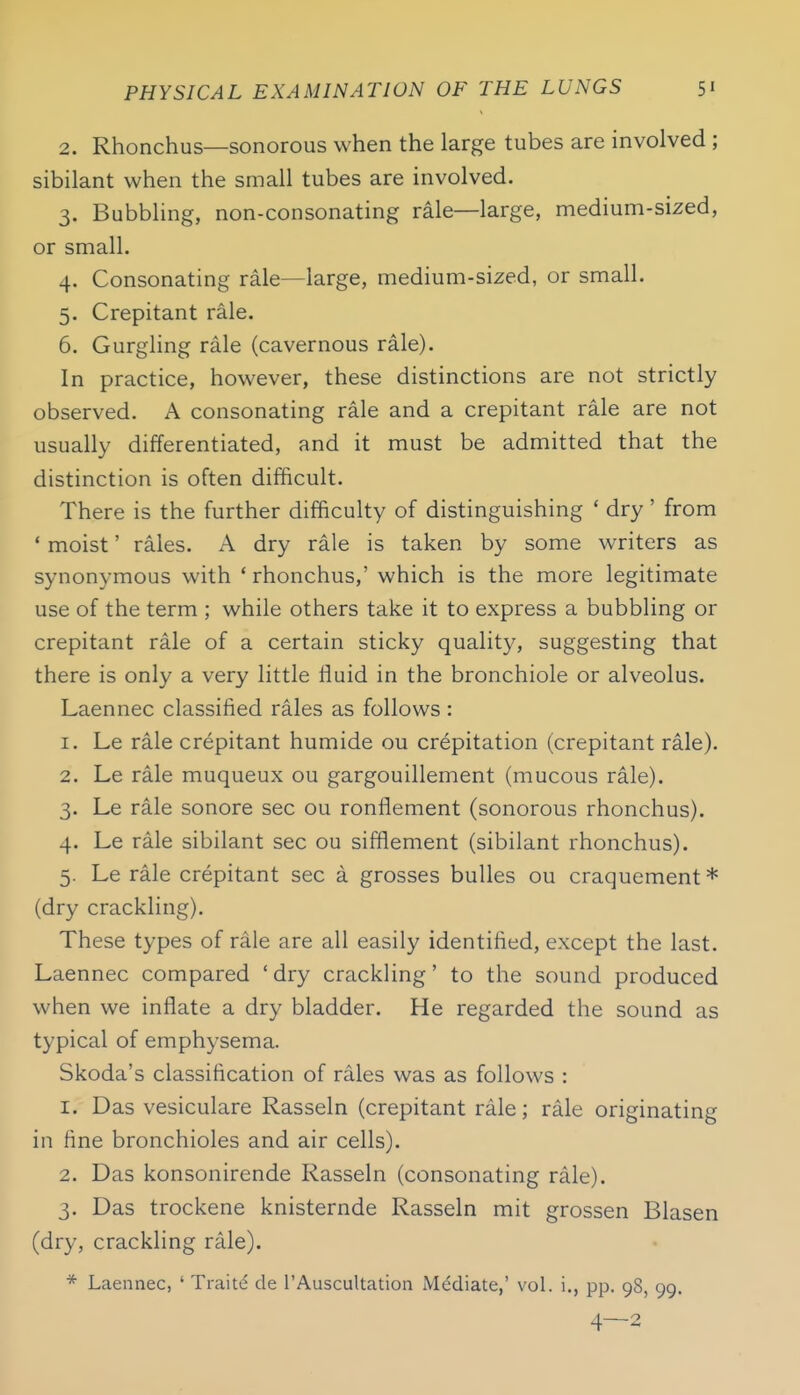 2. Rhonchus—sonorous when the large tubes are involved ; sibilant when the small tubes are involved. 3. Babbling, non-consonating rale—large, medium-sized, or small. 4. Consonating rale—large, medium-sized, or small. 5. Crepitant rale. 6. Gurgling rale (cavernous rale). In practice, however, these distinctions are not strictly observed. A consonating rale and a crepitant rale are not usually differentiated, and it must be admitted that the distinction is often difficult. There is the further difficulty of distinguishing * dry ' from ' moist' rales. A dry rale is taken by some writers as synonymous with 'rhonchus,' which is the more legitimate use of the term ; while others take it to express a bubbling or crepitant rale of a certain sticky qualit}', suggesting that there is only a very little fluid in the bronchiole or alveolus. Laennec classified rales as follows : 1. Le rale crepitant humide ou crepitation (crepitant rale). 2. Le rale muqueux ou gargouillement (mucous rale). 3. Le rale sonore sec ou ronflement (sonorous rhonchus). 4. Le rale sibilant sec ou sifflement (sibilant rhonchus). 5. Le rale crepitant sec a grosses buUes ou craquement* (dry crackling). These types of rale are all easily identified, except the last. Laennec compared 'dry crackling' to the sound produced when we inflate a dry bladder. He regarded the sound as typical of emphysema. Skoda's classification of rales was as follows : 1. Das vesiculare Rasseln (crepitant rale; rale originating in fine bronchioles and air cells). 2. Das konsonirende Rasseln (consonating rale). 3. Das trockene knisternde Rasseln mit grossen Blasen (dry, crackling rale). * Laennec, ' Traite de I'AuscuUation Mediate,' vol. i., pp. 98, 99. 4—2