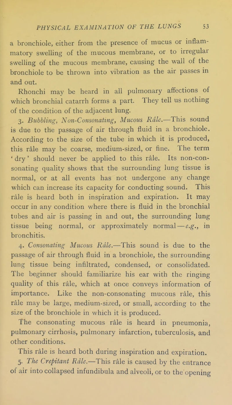 a bronchiole, either from the presence of mucus or inflam- matory swelling of the mucous membrane, or to irregular swelling of the mucous membrane, causing the wall of the bronchiole to be thrown into vibration as the air passes in and out. Rhonchi may be heard in all pulmonary affections of which bronchial catarrh forms a part. They tell us nothing of the condition of the adjacent lung. 3. Bubbling, Non-Consonating, Mucous Rale.—This sound is due to the passage of air through fluid in a bronchiole. According to the size of the tube in which it is produced, this rale may be coarse, medium-sized, or fine. The term ' dry' should never be applied to this rale. Its non-con- sonating quality shows that the surrounding lung tissue is normal, or at all events has not undergone any change which can increase its capacity for conducting sound. This rale is heard both in inspiration and expiration. It may occur in any condition where there is fluid in the bronchial tubes and air is passing in and out, the surrounding lung tissue being normal, or approximately normal — e.g., in bronchitis. 4. Consonating Mucous Rale.—This sound is due to the passage of air through fluid in a bronchiole, the surrounding lung tissue being infiltrated, condensed, or consolidated. The beginner should familiarize his ear with the ringmg quality of this rale, which at once conveys information of importance. Like the non-consonating mucous rale, this rale may be large, medium-sized, or small, according to the size of the bronchiole in which it is produced. The consonating mucous rale is heard in pneumonia, pulmonary cirrhosis, pulmonary infarction, tuberculosis, and other conditions. This rale is heard both during inspiration and expiration. 5. The Crepitant Rale.—This rale is caused by the entrance of air into collapsed infundibula and alveoli, or to the opening