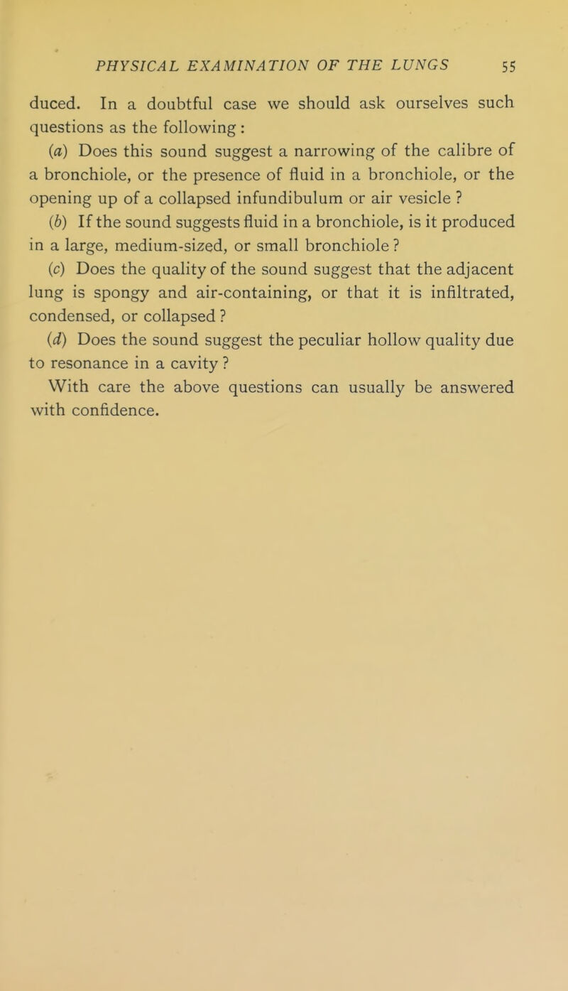 duced. In a doubtful case we should ask ourselves such questions as the following : (a) Does this sound suggest a narrowing of the calibre of a bronchiole, or the presence of fluid in a bronchiole, or the opening up of a collapsed infundibulum or air vesicle ? (6) If the sound suggests fluid in a bronchiole, is it produced in a large, medium-sized, or small bronchiole ? (c) Does the quality of the sound suggest that the adjacent lung is spongy and air-containing, or that it is infiltrated, condensed, or collapsed ? (d) Does the sound suggest the peculiar hollow quality due to resonance in a cavity ? With care the above questions can usually be answered with confidence.