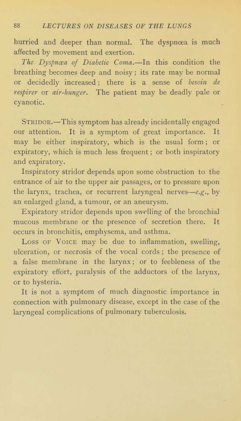 hurried and deeper than normal. The dyspnoea is much affected by movement and exertion. The Dyspncea of Diabetic Coma.—In this condition the breathing becomes deep and noisy; its rate may be normal or decidedly increased; there is a sense of besoin de respirer or air-hunger. The patient may be deadly pale or cyanotic. Stridor.—This symptom has already incidentally engaged our attention. It is a symptom of great importance. It may be either inspiratory, which is the usual form; or expiratory, which is much less frequent; or both inspiratory and expiratory. Inspiratory stridor depends upon some obstruction to the entrance of air to the upper air passages, or to pressure upon the larynx, trachea, or recurrent laryngeal nerves—e.g., by an enlarged gland, a tumour, or an aneurysm. Expiratory stridor depends upon swelling of the bronchial mucous membrane or the presence of secretion there. It occurs in bronchitis, emphysema, and asthma. Loss OF Voice may be due to inflammation, swelling, ulceration, or necrosis of the vocal cords ; the presence of a false membrane in the larynx; or to feebleness of the expiratory effort, paralysis of the adductors of the larj-nx, or to hysteria. It is not a symptom of much diagnostic importance in connection with pulmonary disease, except in the case of the laryngeal complications of pulmonary tuberculosis.