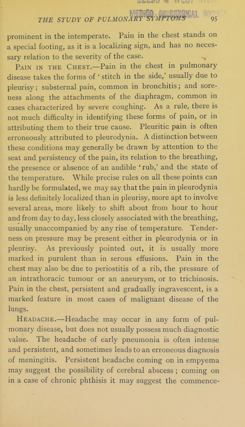 prominent in the intemperate. Pain in the chest stands on a special footing, as it is a localizing sign, and has no neces- sary relation to the severity of the case. Pain in the Chest.—Pain in the chest in pulmonary disease takes the forms of ' stitch in the side,' usually due to pleurisy; substernal pain, common in bronchitis; and sore- ness along the attachments of the diaphragm, common in cases characterized by severe coughing. As a rule, there is not much difficulty in identifying these forms of pain, or in attributing them to their true cause. Pleuritic pain is often erroneously attributed to pleurodynia. A distinction between these conditions may generally be drawn by attention to the seat and persistency of the pain, its relation to the breathmg, the presence or absence of an audible ' rub,' and the state of the temperature. While precise rules on all these points can hardly be formulated, we may say that the pain in pleurodynia is less definitely localized than in pleurisy, more apt to involve several areas, more likely to shift about from hour to hour and from day to day, less closely associated with the breathing, usually unaccompanied by any rise of temperature. Tender- ness on pressure may be present either in pleurodynia or in pleurisy. As previously pointed out, it is usually more marked in purulent than in serous effusions. Pain in the chest may also be due to periostitis of a rib, the pressure of an intrathoracic tumour or an aneurysm, or to trichinosis. Pain in the chest, persistent and gradually ingravescent, is a marked feature in most cases of malignant disease of the lungs. Headache.—Headache may occur in any form of pul- monary disease, but does not usually possess much diagnostic value. The headache of early pneumonia is often intense and persistent, and sometimes leads to an erroneous diagnosis of meningitis. Persistent headache coming on in empyema may suggest the possibility of cerebral abscess ; coming on in a case of chronic phthisis it may suggest the commence-