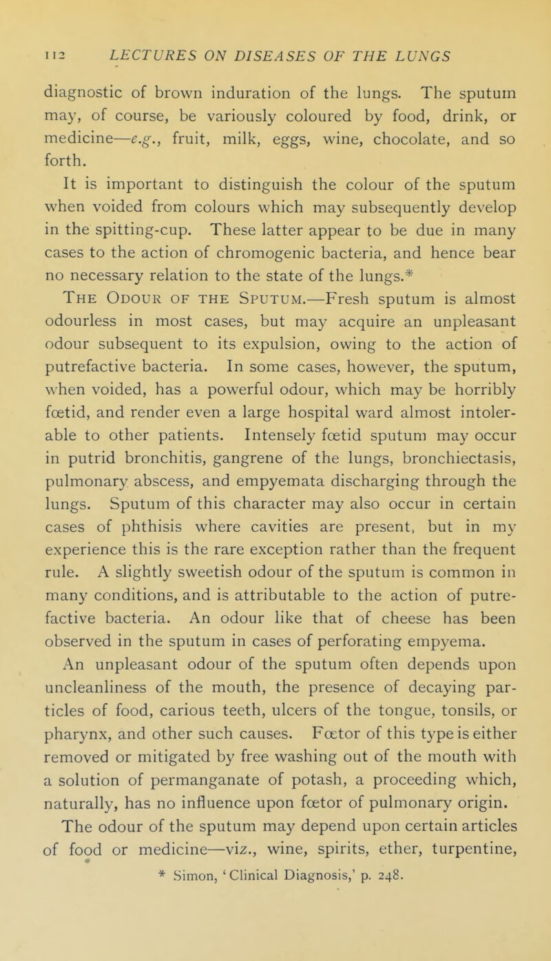 diagnostic of brown induration of the lungs. The sputum may, of course, be variously coloured by food, drink, or medicine—e.g., fruit, milk, eggs, wine, chocolate, and so forth. It is important to distinguish the colour of the sputum when voided from colours which may subsequently develop in the spitting-cup. These latter appear to be due in many cases to the action of chromogenic bacteria, and hence bear no necessary relation to the state of the lungs.* The Odour of the Sputum.—Fresh sputum is almost odourless in most cases, but may acquire an unpleasant odour subsequent to its expulsion, owing to the action of putrefactive bacteria. In some cases, however, the sputum, when voided, has a powerful odour, which may be horribly foetid, and render even a large hospital ward almost intoler- able to other patients. Intensely foetid sputum may occur in putrid bronchitis, gangrene of the lungs, bronchiectasis, pulmonary abscess, and empyemata discharging through the lungs. Sputum of this character may also occur in certain cases of phthisis where cavities are present, but in my experience this is the rare exception rather than the frequent rule. A slightly sweetish odour of the sputum is common in many conditions, and is attributable to the action of putre- factive bacteria. An odour like that of cheese has been observed in the sputum in cases of perforating empyema. An unpleasant odour of the sputum often depends upon uncleanliness of the mouth, the presence of decaying par- ticles of food, carious teeth, ulcers of the tongue, tonsils, or pharynx, and other such causes. Foetor of this type is either removed or mitigated by free washing out of the mouth with a solution of permanganate of potash, a proceeding which, naturally, has no influence upon foetor of pulmonary origin. The odour of the sputum may depend upon certain articles of food or medicine—viz., wine, spirits, ether, turpentine, * Simon, 'Clinical Diagnosis/ p. 248.