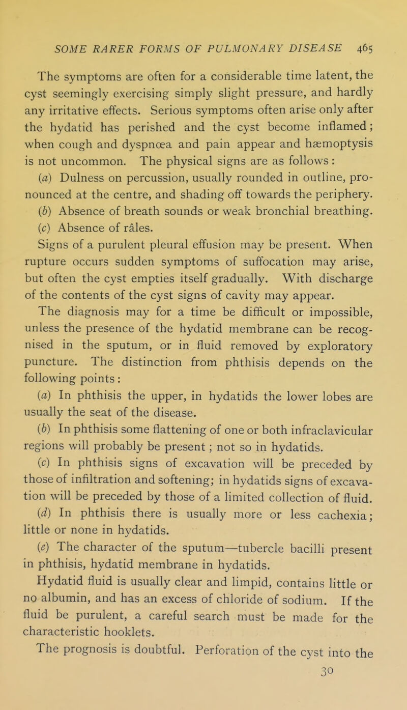 The symptoms are often for a considerable time latent, the cyst seemingly exercising simply slight pressure, and hardly any irritative effects. Serious symptoms often arise only after the hydatid has perished and the cyst become inflamed; when cough and dyspnoea and pain appear and haemoptysis is not uncommon. The physical signs are as follows: (a) Dulness on percussion, usually rounded in outline, pro- nounced at the centre, and shading off towards the periphery. (b) Absence of breath sounds or weak bronchial breathing. (c) Absence of rales. Signs of a purulent pleural effusion may be present. When rupture occurs sudden symptoms of suffocation may arise, but often the cyst empties itself gradually. With discharge of the contents of the cyst signs of cavity may appear. The diagnosis may for a time be difficult or impossible, unless the presence of the hydatid membrane can be recog- nised in the sputum, or in fluid removed by exploratory puncture. The distinction from phthisis depends on the following points: {a) In phthisis the upper, in hydatids the lower lobes are usually the seat of the disease. (6) In phthisis some flattening of one or both infraclavicular regions will probably be present; not so in hydatids. (c) In phthisis signs of excavation will be preceded by those of infiltration and softenmg; in hydatids signs of excava- tion will be preceded by those of a hmited collection of fluid. (d) In phthisis there is usually more or less cachexia; little or none in hydatids. (e) The character of the sputum—tubercle bacilli present in phthisis, hydatid membrane in hydatids. Hydatid fluid is usually clear and limpid, contains little or no albumin, and has an excess of chloride of sodium. If the fluid be purulent, a careful search must be made for the characteristic booklets. The prognosis is doubtful. Perforation of the cyst into the 30