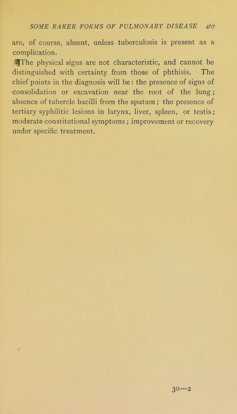 are, of course, absent, unless tuberculosis is present as a complication. ^The physical signs are not characteristic, and cannot be distinguished with certainty from those of phthisis. The chief points in the diagnosis will be : the presence of signs of consolidation or excavation near the root of the lung; absence of tubercle bacilli from the sputum ; the presence of tertiary syphilitic lesions in larynx, liver, spleen, or testis; moderate constitutional symptoms ; improvement or recovery under specific treatment. 30—2