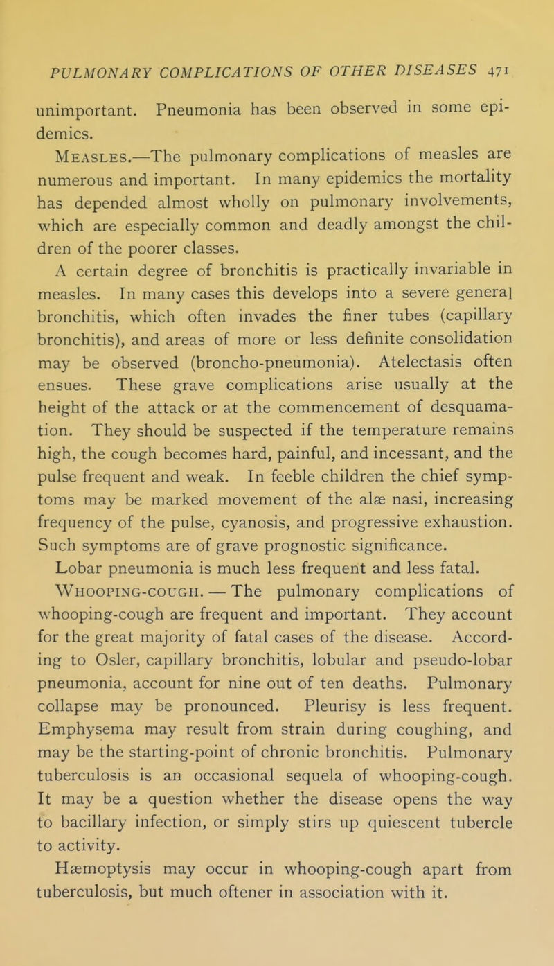 unimportant. Pneumonia has been observed in some epi- demics. Measles.—The pulmonary compHcations of measles are numerous and important. In many epidemics the mortality has depended almost wholly on pulmonary involvements, which are especially common and deadly amongst the chil- dren of the poorer classes. A certain degree of bronchitis is practically invariable in measles. In many cases this develops into a severe general bronchitis, which often invades the finer tubes (capillary bronchitis), and areas of more or less definite consolidation may be observed (broncho-pneumonia). Atelectasis often ensues. These grave complications arise usually at the height of the attack or at the commencement of desquama- tion. They should be suspected if the temperature remains high, the cough becomes hard, painful, and incessant, and the pulse frequent and weak. In feeble children the chief symp- toms may be marked movement of the alas nasi, increasing frequency of the pulse, cyanosis, and progressive exhaustion. Such symptoms are of grave prognostic significance. Lobar pneumonia is much less frequent and less fatal. Whooping-cough. — The pulmonary complications of whooping-cough are frequent and important. They account for the great majority of fatal cases of the disease. Accord- ing to Osier, capillary bronchitis, lobular and pseudo-lobar pneumonia, account for nine out of ten deaths. Pulmonary collapse may be pronounced. Pleurisy is less frequent. Emphysema may result from strain during coughing, and may be the starting-point of chronic bronchitis. Pulmonary tuberculosis is an occasional sequela of whooping-cough. It may be a question whether the disease opens the way to bacillary infection, or simply stirs up quiescent tubercle to activity. Haemoptysis may occur in whooping-cough apart from tuberculosis, but much oftener in association with it.