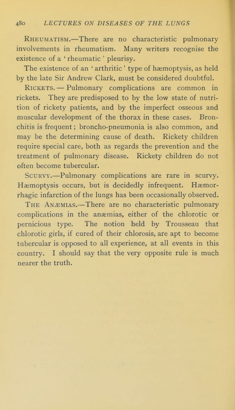 Rheumatism.—There are no characteristic pulmonary involvements in rheumatism. Many writers recognise the existence of a * rheumatic ' pleurisy. The existence of an ' arthritic ' type of haemoptysis, as held by the late Sir Andrew Clark, must be considered doubtful. Rickets. — Pulmonary complications are common in rickets. They are predisposed to by the low state of nutri- tion of rickety patients, and by the imperfect osseous and muscular development of the thorax in these cases. Bron- chitis is frequent; broncho-pneumonia is also common, and may be the determining cause of death. Rickety children require special care, both as regards the prevention and the treatment of pulmonary disease. Rickety children do not often become tubercular. Scurvy.—Pulmonary complications are rare in scurvy. Haemoptysis occurs, but is decidedly infrequent. Haemor- rhagic infarction of the lungs has been occasionally observed. The Anemias.—There are no characteristic pulmonary complications in the anaemias, either of the chlorotic or pernicious type. The notion held by Trousseau that chlorotic girls, if cured of their chlorosis, are apt to become tubercular is opposed to all experience, at all events in this country. I should say that the very opposite rule is much nearer the truth.