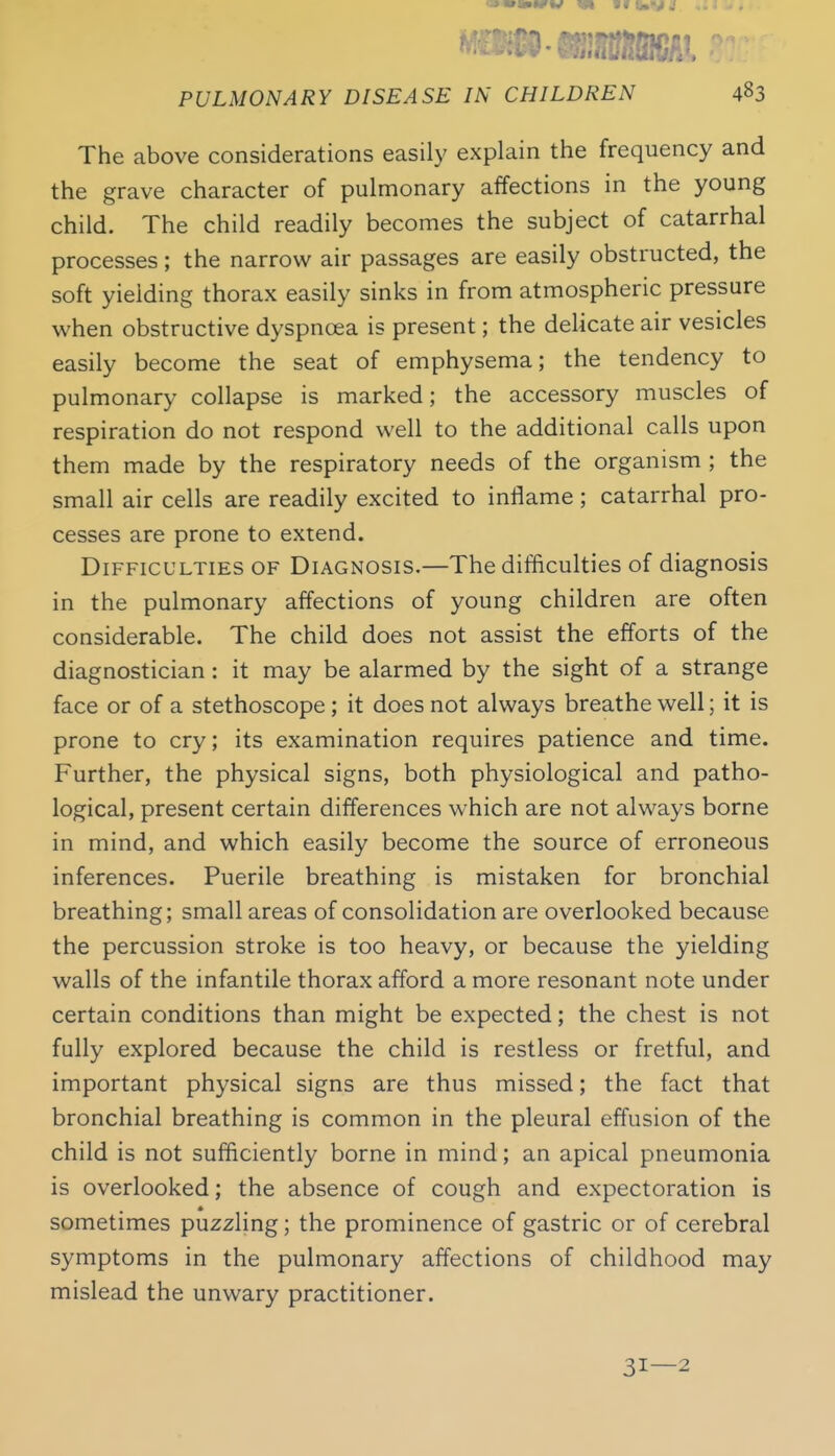 The above considerations easily explain the frequency and the grave character of pulmonary affections in the young child. The child readily becomes the subject of catarrhal processes; the narrow air passages are easily obstructed, the soft yielding thorax easily sinks in from atmospheric pressure when obstructive dyspnoea is present; the delicate air vesicles easily become the seat of emphysema; the tendency to pulmonary collapse is marked; the accessory muscles of respiration do not respond well to the additional calls upon them made by the respiratory needs of the organism ; the small air cells are readily excited to inflame; catarrhal pro- cesses are prone to extend. Difficulties of Diagnosis.—The difficulties of diagnosis in the pulmonary affections of young children are often considerable. The child does not assist the efforts of the diagnostician: it may be alarmed by the sight of a strange face or of a stethoscope ; it does not always breathe well; it is prone to cry; its examination requires patience and time. Further, the physical signs, both physiological and patho- logical, present certain differences which are not always borne in mind, and which easily become the source of erroneous inferences. Puerile breathing is mistaken for bronchial breathing; small areas of consolidation are overlooked because the percussion stroke is too heavy, or because the yielding walls of the infantile thorax afford a more resonant note under certain conditions than might be expected; the chest is not fully explored because the child is restless or fretful, and important physical signs are thus missed; the fact that bronchial breathing is common in the pleural effusion of the child is not sufficiently borne in mind; an apical pneumonia is overlooked; the absence of cough and expectoration is sometimes puzzling; the prominence of gastric or of cerebral symptoms in the pulmonary affections of childhood may mislead the unwary practitioner. 31—2