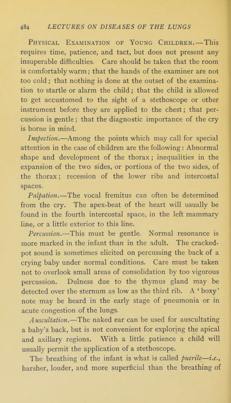 Physical Examination of Young Children.—This requires time, patience, and tact, but does not present any insuperable difficulties. Care should be taken that the room is comfortably warm; that the hands of the examiner are not too cold; that nothing is done at the outset of the examina- tion to startle or alarm the child; that the child is allowed to get accustomed to the sight of a stethoscope or other instrument before they are applied to the chest; that per- cussion is gentle; that the diagnostic importance of the cry is borne in mind. Inspection.—Among the points which may call for special attention in the case of children are the following: Abnormal shape and development of the thorax ; inequalities in the expansion of the two sides, or portions of the two sides, of the thorax; recession of the lower ribs and intercostal spaces. Palpation.—The vocal fremitus can often be determined from the cry. The apex-beat of the heart will usually be found in the fourth intercostal space, in the left mammary line, or a little exterior to this line. Percussion.—This must be gentle. Normal resonance is more marked in the infant than in the adult. The cracked- pot sound is sometimes elicited on percussing the back of a crying baby under normal conditions. Care must be taken not to overlook small areas of consolidation by too vigorous percussion. Dulness due to the thymus gland may be detected over the sternum as low as the third rib. A ' boxy' note may be heard in the early stage of pneumonia or in acute congestion of the lungs. Auscultation.—The naked ear can be used for auscultating a baby's back, but is not convenient for exploring the apical and axillary regions. With a little patience a child will usually permit the application of a stethoscope. The breathing of the infant is what is called puerile—i.e., harsher, louder, and more superficial than the breathing of