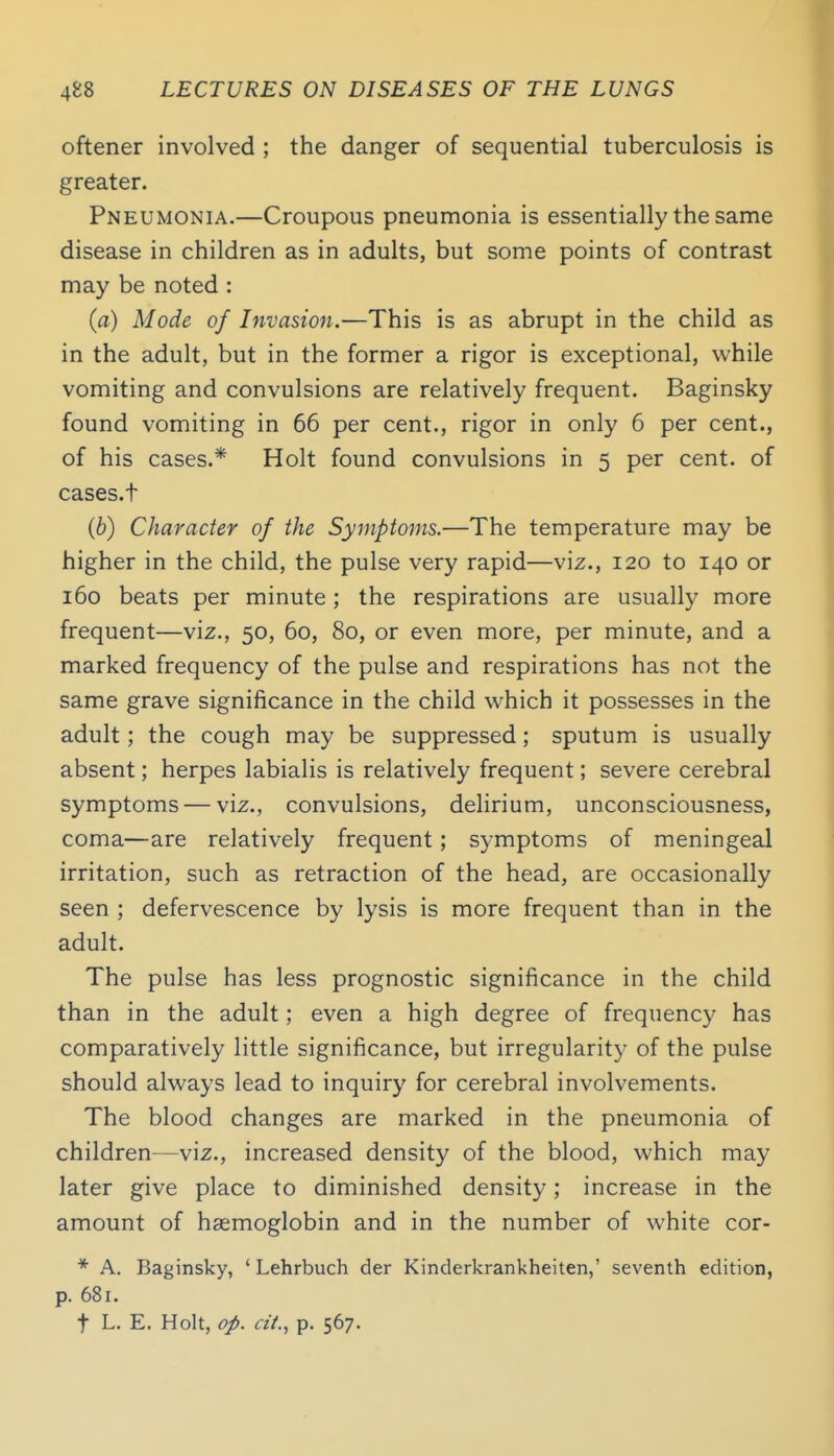 oftener involved ; the danger of sequential tuberculosis is greater. Pneumonia.—Croupous pneumonia is essentially the same disease in children as in adults, but some points of contrast may be noted : (a) Mode of Invasion.—This is as abrupt in the child as in the adult, but in the former a rigor is exceptional, while vomiting and convulsions are relatively frequent. Baginsky found vomiting in 66 per cent., rigor in only 6 per cent., of his cases.* Holt found convulsions in 5 per cent, of cases.t (b) Character of the Symptoms.—The temperature may be higher in the child, the pulse very rapid—viz., 120 to 140 or 160 beats per minute; the respirations are usually more frequent—viz., 50, 60, 80, or even more, per minute, and a marked frequency of the pulse and respirations has not the same grave significance in the child which it possesses in the adult; the cough may be suppressed; sputum is usually absent; herpes labialis is relatively frequent; severe cerebral symptoms — viz., convulsions, delirium, unconsciousness, coma—are relatively frequent; symptoms of meningeal irritation, such as retraction of the head, are occasionally seen ; defervescence by lysis is more frequent than in the adult. The pulse has less prognostic significance in the child than in the adult; even a high degree of frequency has comparatively little significance, but irregularity of the pulse should always lead to inquiry for cerebral involvements. The blood changes are marked in the pneumonia of children—viz., increased density of the blood, which may later give place to diminished density; increase in the amount of haemoglobin and in the number of white cor- * A. Baginsky, ' Lehrbuch der Kinderkrankheiten,' seventh edition, p. 681.