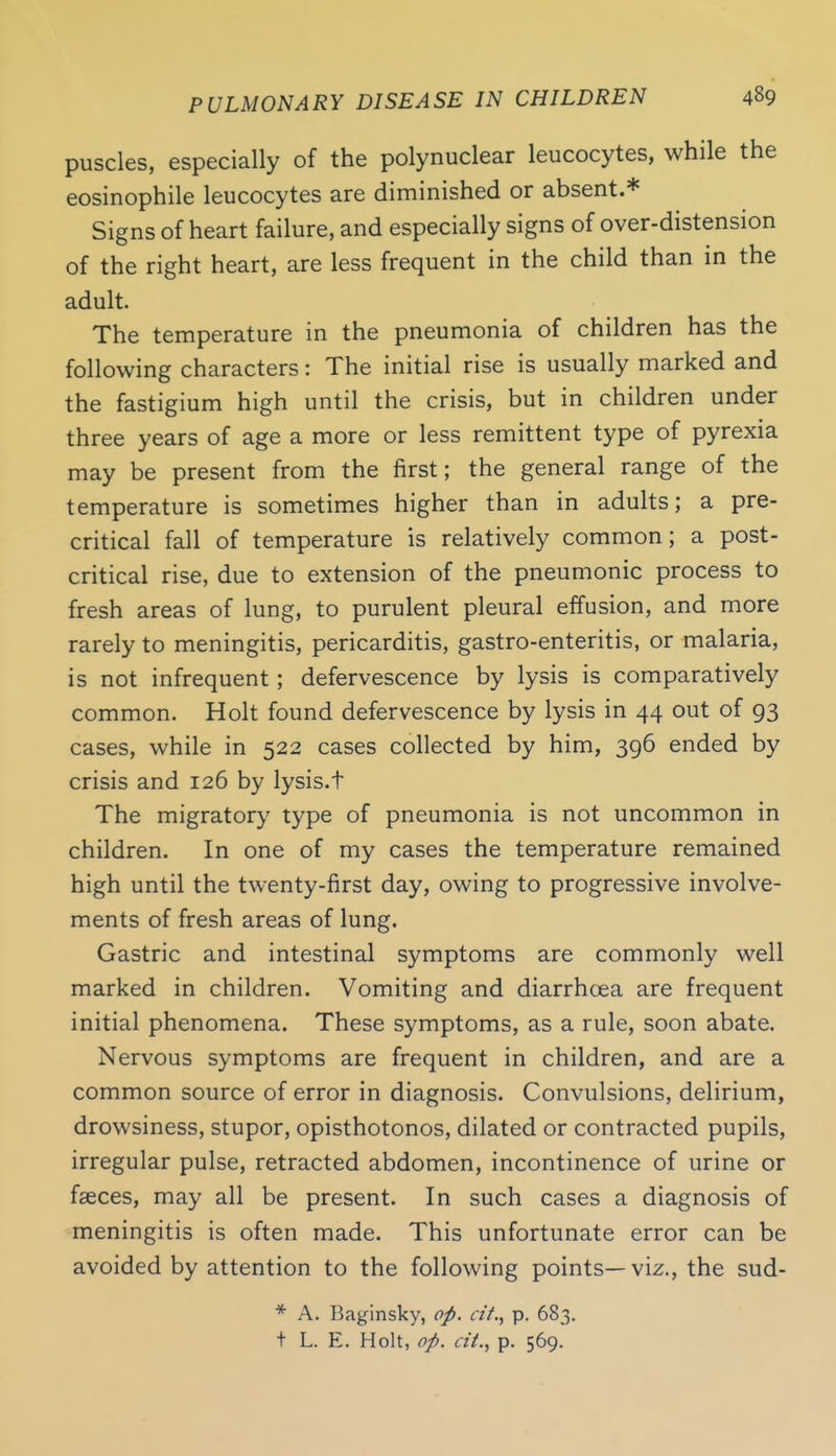 puscles, especially of the polynuclear leucocytes, while the eosinophile leucocytes are diminished or absent.* Signs of heart failure, and especially signs of over-distension of the right heart, are less frequent in the child than in the adult. The temperature in the pneumonia of children has the following characters: The initial rise is usually marked and the fastigium high until the crisis, but in children under three years of age a more or less remittent type of pyrexia may be present from the first; the general range of the temperature is sometimes higher than in adults; a pre- critical fall of temperature is relatively common; a post- critical rise, due to extension of the pneumonic process to fresh areas of lung, to purulent pleural effusion, and more rarely to meningitis, pericarditis, gastro-enteritis, or malaria, is not infrequent; defervescence by lysis is comparatively common. Holt found defervescence by lysis in 44 out of 93 cases, while in 522 cases collected by him, 396 ended by crisis and 126 by lysis.t The migratory type of pneumonia is not uncommon in children. In one of my cases the temperature remained high until the twenty-first day, owing to progressive involve- ments of fresh areas of lung. Gastric and intestinal symptoms are commonly well marked in children. Vomiting and diarrhoea are frequent initial phenomena. These symptoms, as a rule, soon abate. Nervous symptoms are frequent in children, and are a common source of error in diagnosis. Convulsions, delirium, drowsiness, stupor, opisthotonos, dilated or contracted pupils, irregular pulse, retracted abdomen, incontinence of urine or fasces, may all be present. In such cases a diagnosis of meningitis is often made. This unfortunate error can be avoided by attention to the following points— viz., the sud- * A. Baginsky, op. ci'/,, p. 683.