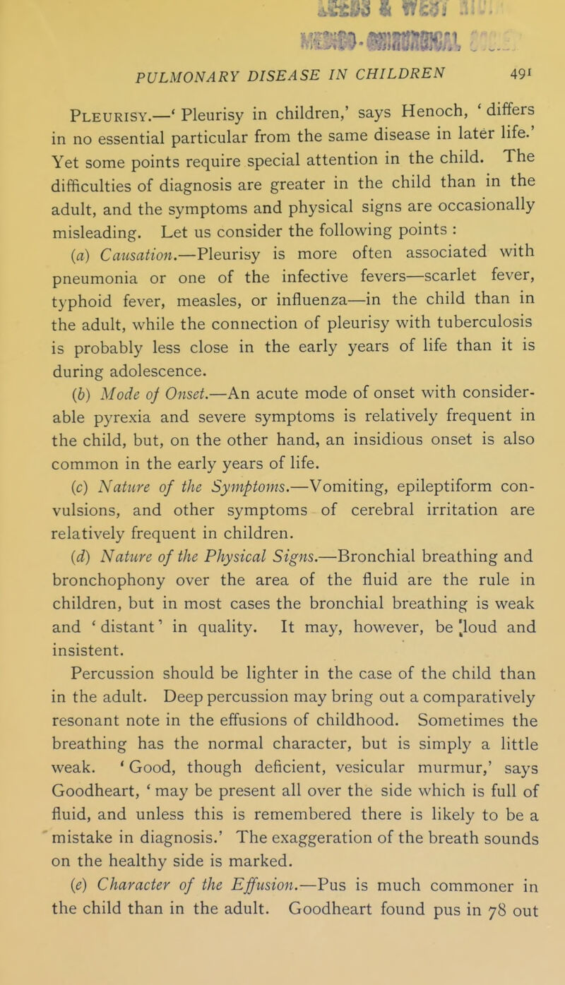 Pleurisy.—' Pleurisy in children,' says Henoch, ' differs in no essential particular from the same disease in later life.' Yet some points require special attention in the child. The difficulties of diagnosis are greater in the child than in the adult, and the symptoms and physical signs are occasionally misleading. Let us consider the following points : (a) Causation—Fleurisy is more often associated with pneumonia or one of the infective fevers—scarlet fever, typhoid fever, measles, or influenza—in the child than in the adult, while the connection of pleurisy with tuberculosis is probably less close in the early years of life than it is during adolescence. (b) Mode oj Onset.—An acute mode of onset with consider- able pyrexia and severe symptoms is relatively frequent in the child, but, on the other hand, an insidious onset is also common in the early years of life. (c) Nature of the Symptoms.—Vomiting, epileptiform con- vulsions, and other symptoms of cerebral irritation are relatively frequent in children. (d) Nature of the Physical Signs.—Bronchial breathing and bronchophony over the area of the fluid are the rule in children, but in most cases the bronchial breathing is weak and ' distant' in quality. It may, however, be |loud and insistent. Percussion should be lighter in the case of the child than in the adult. Deep percussion may bring out a comparatively resonant note in the effusions of childhood. Sometimes the breathing has the normal character, but is simply a little weak. ' Good, though deficient, vesicular murmur,' says Goodheart, ' may be present all over the side which is full of fluid, and unless this is remembered there is likely to be a mistake in diagnosis.' The exaggeration of the breath sounds on the healthy side is marked. {e) Character of the Effusion.—Pus is much commoner in the child than in the adult. Goodheart found pus in 78 out