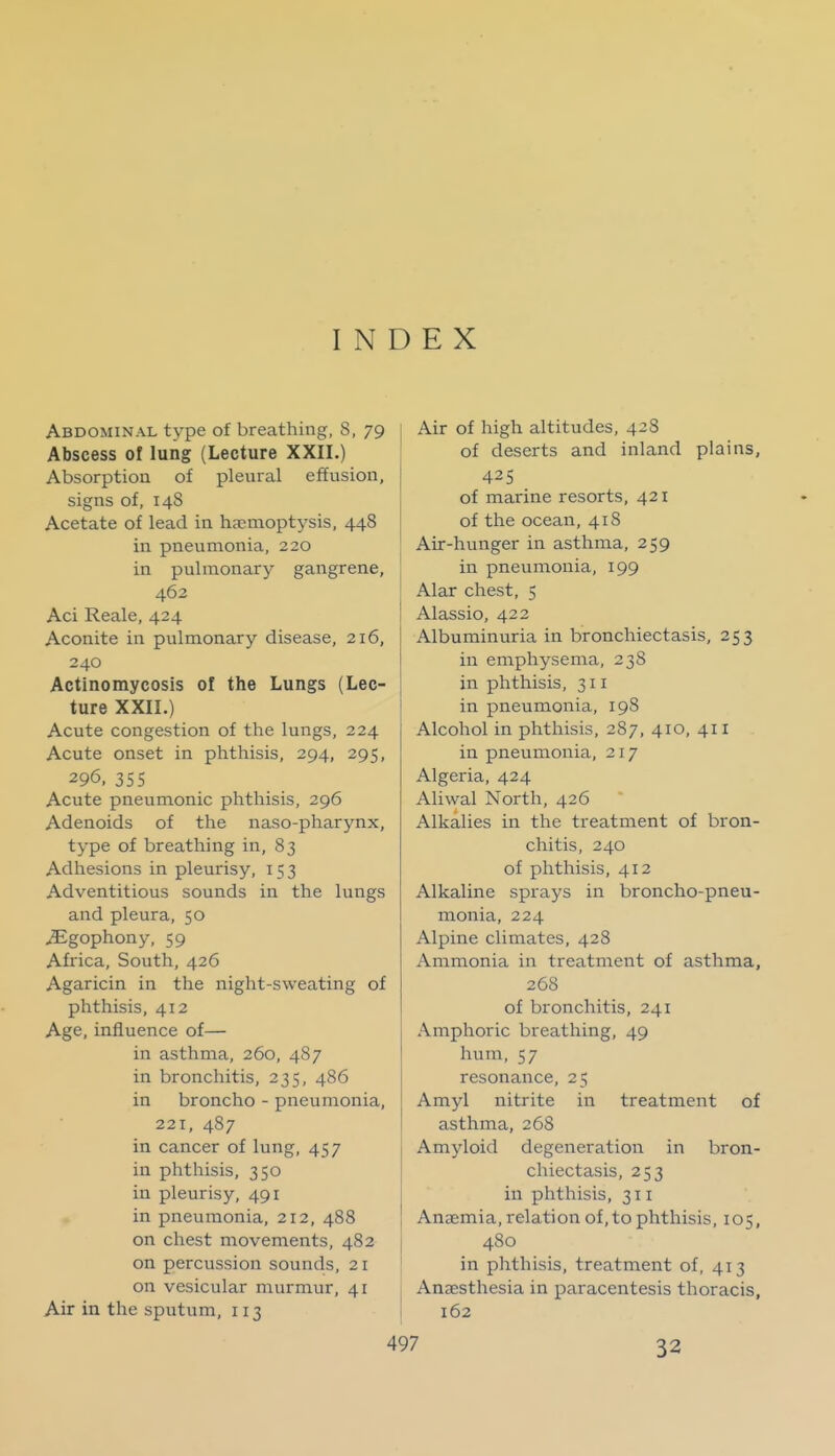 INDEX Abdominal type of breathing, 8, 79 Abscess of lung (Lecture XXII.) Absorptiou of pleural effusion, signs of, 148 Acetate of lead in hjcmoptysis, 448 in pneumonia, 220 in pulmonary gangrene, 462 Aci Reale, 424 Aconite in pulmonary disease, 216, 240 Actinomycosis ol the Lungs (Lec- ture XXII.) Acute congestion of the lungs, 224 Acute onset in phthisis, 294, 295, 296. 35 5 Acute pneumonic phthisis, 296 Adenoids of the naso-pharynx, type of breathing in, 83 Adhesions in pleurisy, 153 Adventitious sounds in the lungs and pleura, 50 ^gophony, 59 Africa, South, 426 Agaricin in the night-sweating of phthisis, 412 Age, influence of— in asthma, 260, 487 in bronchitis, 235, 486 in broncho - pneumonia, 221, 487 in cancer of lung, 457 in phthisis, 350 in pleurisy, 491 in pneumonia, 212, 488 on chest movements, 482 on percussion sounds, 21 on vesicular murmur, 41 Air in the sputum, 113 Air of high altitudes, 428 of deserts and inland plains, 425 of marine resorts, 421 of the ocean, 418 Air-hunger in asthma, 259 in pneumonia, 199 Alar chest, 5 Alassio, 422 Albuminuria in bronchiectasis, 253 in emphysema, 238 in phthisis, 311 in pneumonia, 198 Alcohol in phthisis, 287, 410, 411 in pneumonia, 217 Algeria, 424 Aliwal North, 426 Alkalies in the treatment of bron- chitis, 240 of phthisis, 412 Alkaline sprays in broncho-pneu- monia, 224 Alpine climates, 428 Ammonia in treatment of asthma, 268 of bronchitis, 241 Amphoric breathing, 49 hum, 57 resonance, 25 Amyl nitrite in treatment of asthma, 268 Amyloid degeneration in bron- chiectasis, 253 in phthisis, 311 Anaemia, relation of, to phthisis, 105, 480 in phthisis, treatment of, 413 Anaesthesia in paracentesis thoracis, 162