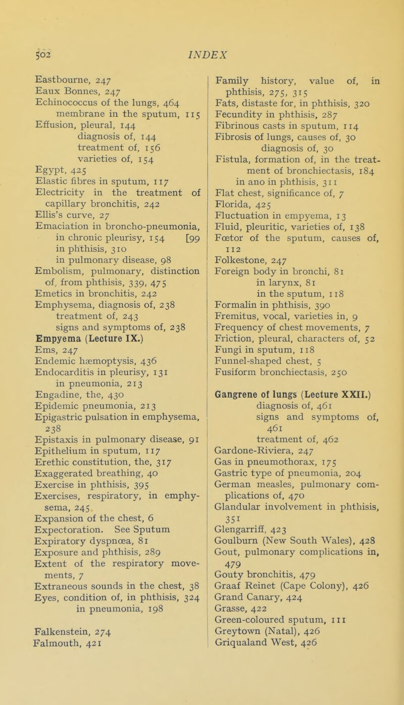 Eastbourne, 247 Eaux Bonnes, 247 Echinococcus of the lungs, 464 membrane in the sputum, 115 Effusion, pleural, 144 diagnosis of, 144 treatment of, 156 varieties of, 154 Egypt, 425 Elastic fibres in sputum, 117 Electricity in the treatment of capillary bronchitis, 242 Ellis's curve, 27 Emaciation in broncho-pneumonia, in chronic pleurisy, 154 [99 in phthisis, 310 in pulmonary disease, 98 Embolism, pulmonary, distinction of, from phthisis, 339, 475 Emetics in bronchitis, 242 Emphysema, diagnosis of, 238 treatment of, 243 signs and symptoms of, 238 Empyema (Lecture IX.) Ems, 247 Endemic haemoptysis, 436 Endocarditis in pleurisy, 131 in pneumonia, 213 Engadine, the, 430 Epidemic pneumonia, 213 Epigastric pulsation in emphysema, 238 Epistaxis in pulmonary disease, 91 Epithelium in sputum, 117 Erethic constitution, the, 317 Exaggerated breathing, 40 Exercise in phthisis, 395 Exercises, respiratory, in emphy- sema, 24s Expansion of the chest, 6 Expectoration. See Sputum Expiratory dyspnoea, 81 Exposure and phthisis, 289 Extent of the respiratory move- ments, 7 Extraneous sounds in the chest, 38 Eyes, condition of, in phthisis. 324 in pneumonia, 198 Falkenstein, 274 Falmouth, 421 Family history, value of, in phthisis, 275, 315 Fats, distaste for, in phthisis, 320 Fecundity in phthisis, 287 Fibrinous casts in sputum, 114 Fibrosis of lungs, causes of, 30 diagnosis of, 30 Fistula, formation of, in the treat- ment of bronchiectasis, 184 in ano in phthisis, 311 Flat chest, significance of, 7 Florida, 425 Fluctuation in empyema, 13 Fluid, pleuritic, varieties of, 138 Fcetor of the sputum, causes of, 112 Folkestone, 247 Foreign body in bronchi, 81 in Icirynx, 81 in the sputum, 118 Formalin in phthisis, 390 Fremitus, vocal, varieties in, 9 Frequency of chest movements, 7 Friction, pleural, characters of, 52 Fungi in sputum, 118 Funnel-shaped chest, 5 Fusiform bronchiectasis, 250 Gangrene of lungs (Lecture XXIL) diagnosis of, 461 signs and symptoms of, 461 treatment of, 462 Gardone-Riviera, 247 Gas in pneumothorax, 175 Gastric type of pneumonia, 204 German measles, pulmonary com- plications of, 470 Glandular involvement in phthisis, 351 Glengarriff, 423 Goulburn (New South Wales), 428 Gout, pulmonary complications in, 479 Gouty bronchitis, 479 [ Graaf Reinet (Cape Colony), 426 Grand Canary, 424 Grasse, 422 Green-coloured sputum, iii Greytown (Natal), 426 Griqualand West, 426