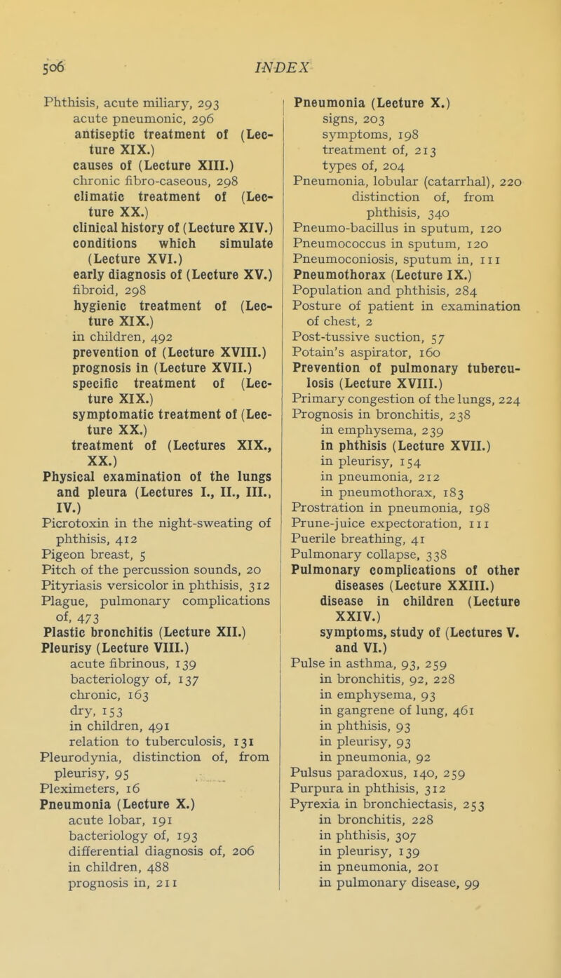 Phthisis, acute miliary, 293 acute pneumonic, 296 antiseptic treatment of (Lec- ture XIX.) causes of (Lecture XIIL) clironic fibro-caseous, 298 climatic treatment of (Lec- ture XX.) clinical history of (Lecture XIV.) conditions which simulate (Lecture XVI.) early diagnosis of (Lecture XV.) fibroid, 298 hygienic treatment of (Lec- ture XIX.) in children, 492 prevention of (Lecture XVIII.) prognosis in (Lecture XVII.) specific treatment of (Lec- ture XIX.) symptomatic treatment of (Lec- ture XX.) treatment of (Lectures XIX., XX.) Physical examination of the lungs and pleura (Lectures I., II., III., IV.) Picrotoxin in the night-sweating of plithisis, 412 Pigeon breast, 5 Pitch of the percussion sounds, 20 Pityriasis versicolor in phthisis, 312 Plague, pulmonary complications of, 473 Plastic bronchitis (Lecture XII.) Pleurisy (Lecture VIII.) acute fibrinous, 139 bacteriology of, 137 chronic, 163 dry, 153 in children, 491 relation to tuberculosis, 131 Pleurodynia, distinction of, from pleurisy, 95 Pleximeters, 16 Pneumonia (Lecture X.) acute lobar, 191 bacteriology of, 193 differential diagnosis of, 206 in children, 488 prognosis in, 211 Pneumonia (Lecture X.) signs, 203 symptoms, 198 treatment of, 213 types of, 204 Pneumonia, lobular (catarrhal), 220 distinction of, from phthisis, 340 Pneumo-bacillus in sputum, 120 Pneumococcus in sputum, 120 Pneumoconiosis, sputum in, 111 Pneumothorax (Lecture IX.) Population and phthisis, 284 Posture of patient in examination of chest, 2 Post-tussive suction, 57 Potain's aspirator, 160 Prevention of pulmonary tubercu- losis (Lecture XVIII.) Primary congestion of the lungs, 224 Prognosis in bronchitis, 238 in emphysema, 239 in phthisis (Lecture XVII.) in pleurisy, 154 in pneumonia, 212 in pneumothorax, 183 Prostration in pneumonia, 198 Prune-juice expectoration, iii Puerile breathing, 41 Pulmonary collapse, 338 Pulmonary complications of other diseases (Lecture XXIII.) disease in children (Lecture XXIV.) symptoms, study of (Lectures V. and VL) Pulse in asthma, 93, 259 in bronchitis, 92, 228 in emphysema, 93 in gangrene of lung, 461 in phthisis, 93 in pleurisy, 93 in pneumonia, 92 Pulsus paradoxus, 140, 259 Pui'pura in phthisis, 312 Pyrexia in bronchiectasis, 253 in bronchitis, 228 in phthisis, 307 in pleurisy, 139 in pneumonia, 201 in pulmonary disease, 99