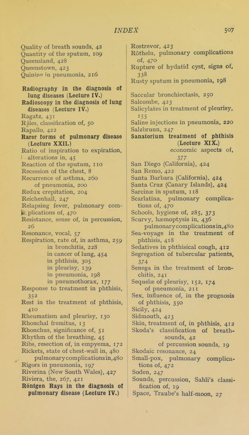 Quality of breath sounds, 42 Quantity of the sputum, 109 Queensland, 428 Queenstown, 423 Quiuiiif in pneumonia, 216 Radiography in the diagnosis of lung diseases (Lecture IV.) Radioscopy in the diagnosis of lung diseases (Lecture IV.) Ragatz, 431 Rales, classification of, 50 Rapallo, 422 Rarer forms of pulmonary disease (Lecture XXIL) Ratio of inspiration to expiration, alterations in, 45 Reaction of the sputum, 110 Recession of the chest, 8 Recurrence of asthma, 260 of pneumonia, 200 Redux crepitation, 204 Reichenhall, 247 Relapsing fever, pulmonary com- plications of, 470 Resistance, sense of, in percussion, 26 Resonance, vocal, 57 Respiration, rate of, in asthma, 259 in bronchitis, 228 in cancer of lung, 454 in phthisis, 305 in pleurisy, 139 in pneumonia, 198 in pneumothorax, 177 Response to treatment in phthisis, 352 Rest in the treatment of phthisis, 410 Rlieumatism and pleurisy, 130 Rhonchal fremitus, 13 Rhonchus, significance of, 51 Rhythm of the breathing, 45 Ribs, resection of, in empyema, 172 Rickets, state of chest-wall in, 480 pulmonary complications in,48o Rigors in pneumonia, 197 Riverina (New South Wales), 427 Riviera, the, 267, 421 Rdntgen Rays in the diagnosis of pulmonary disease (Lecture IV.) Rostrevor, 423 Rotheln, pulmonary complications of, 470 Rupture of hydatid C3rst, signs of, 338 Rusty sputum in pneumonia, 198 Saccular bronchiectasis, 250 Salcombe, 423 Salicjdates in treatment of pleurisy, 155 Saline injections in pneumonia, 220 Salzbrunn, 247 Sanatorium treatment of phthisis (Lecture XIX.) economic aspects of, 377 San Diego (California), 424 San Remo, 422 Santa Barbara (California), 424 Santa Cruz (Canary Islands), 424 Sarcinae in sputum, 118 1 Scarlatina, pulmonary complica- tions of, 470 Schools, hygiene of, 285, 373 I Scurvy, haemoptysis in, 436 pulmonary complications in,48o Sea-voyage in the treatment of phthisis, 418 Sedatives in phthisical cough, 412 Segregation of tubercular patients, 374 Senega in the treatment of bron- chitis, 241 Sequelae of pleurisy, 152, 174 of pneumonia, 211 Sex, influence of, in the prognosis of phthisis, 350 Sicily, 424 Sidmouth, 423 Skin, treatment of, in phthisis, 412 Skoda's classification of breath- sounds, 42 j of percussion sounds, 19 Skodaic resonance, 24 I Small-pox, pulmonary complica- tions of, 472 Soden, 247 Sounds, percussion, Sahli's classi- fication of, 19 Space, Traube's half-moon, 27