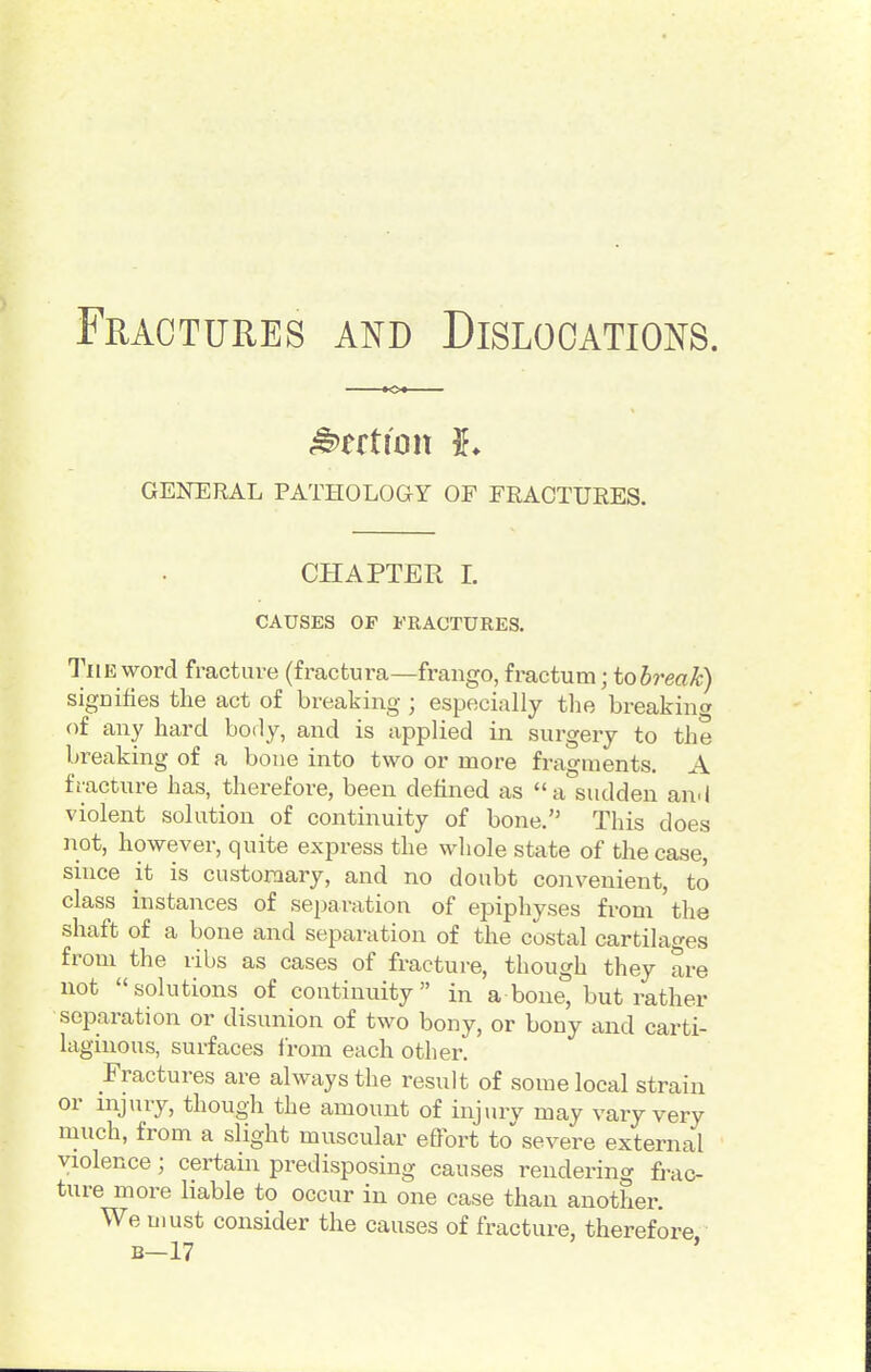 GENERAL PATHOLOGY OF FRACTURES. CHAPTER I. CAUSES OF FRACTURES. The word fracture (fractura—frango, fractum; tobreak) sigDifies tlie act of breaking ; especially the breakinw of any hard body, and is applied in surgery to the breaking of a bone into two or more fragments. A fracture has, therefore, been defined as a sudden and violent solution of continuity of bone. This does not, however, quite express the whole state of the case, since it is custoniary, and no doubt convenient, to class instances of separation of epiphyses from 'the shaft of a bone and separation of the costal cartilages from the ribs as cases of fracture, though they are not solutions of continuity in a bone, but rather seiDaration or disunion of two bony, or bony and carti- laginous, surfaces i'rom each other. Fractures are always the result of some local strain or injury, though the amount of injury may vary very much, from a slight muscular effort to severe external violence; certain predisposing causes rendering frac- ture more liable to occur in one case than another. We must consider the causes of fracture, therefore B-17