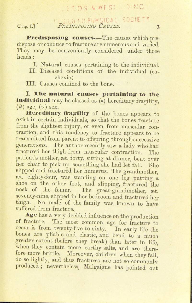 Predisposing- causes.—The causes wMch pre- dispose or conduce to fracture are numerous and varied. Thej may be conveniently considered under three heads: I. Natural causes pertaining to the individual. II. Diseased conditions of the individual (ca- chexia) . III. Causes confined to the bone. I. Tlie natural causes pertaining: to the individual may be classed as («) hereditary fragility, (^) age, (7) sex. Hereditary fragility of the bones appears to exist in certain individuals, so that the bones fracture from the slightest injury, or even from muscular con- traction, and this tendency to fracture appears to be transmitted from parent to offspring thi-ough successive generations. The author recently saw a lady who had fractured her thigh from muscular contraction. The patient's mother, ret. forty, sitting at dinner, bent over her chair to pick up something she had let fall. She slipped and fractured her humerus. The grandmother, £et. eighty-four, was standing on one leg putting a shoe on the other foot, and slipping, fractured the neck of the femur. The great-grandmother, set. seventy-nine, slipped in her bedroom and fractured her thigh. No male of the family was known to have suffered from fracture. Age has a very decided influence on the production of fracture. The most common age for fracture to occur is from twenty-five to sixty. In early life the bones are pliable and elastic, and bend to a much greater extent (before they break) than later in life, when they contain more earthy salts, and are there^ fore more brittle. Moreover, children when they fall, do so lightly, and thus fractures are not so commonly produced; nevertheless, Malgaigne has pointed out