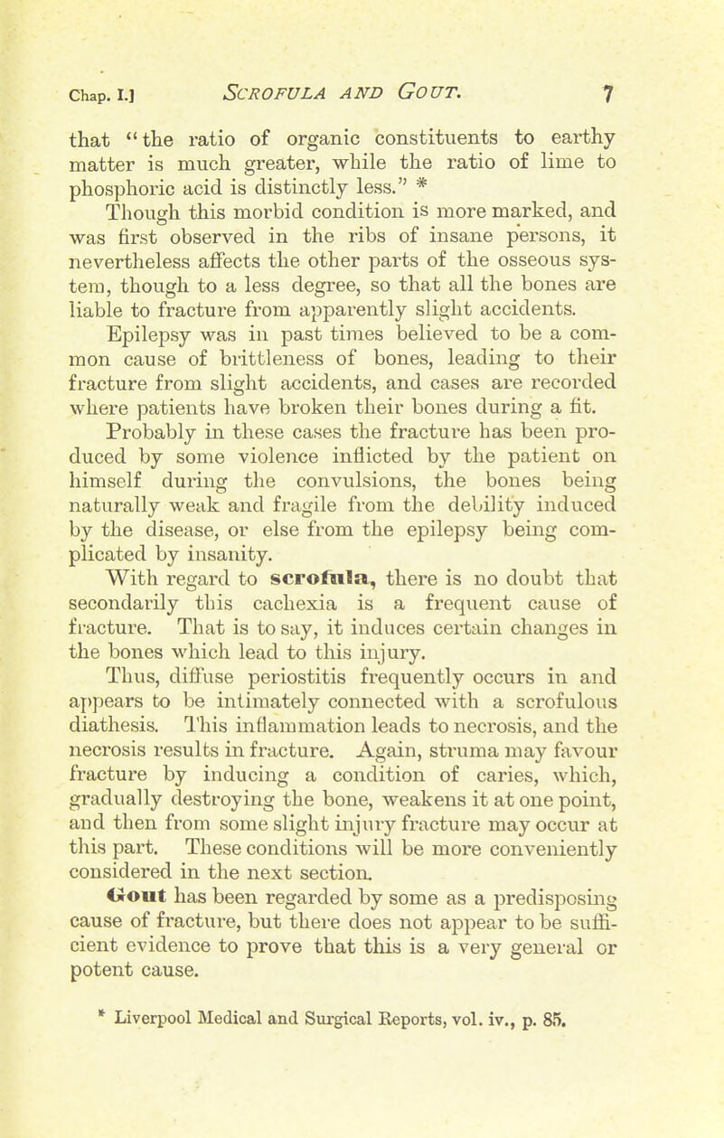 that the ratio of organic constituents to earthy matter is much greater, while the ratio of lime to phosphoric acid is distinctly less. * Though this morbid condition is more marked, and was first observed in the ribs of insane persons, it nevertheless affects the other parts of the osseous sys- tem, though to a less degree, so that all the bones are liable to fracture from apparently slight accidents. Epilepsy was in past times believed to be a com- mon cause of brittleness of bones, leading to their fracture from slight accidents, and cases are recorded where patients have broken their bones during a fit. Probably in these cases the fracture has been pro- duced by some violeiice inflicted by the patient on himself during the convulsions, the bones being naturally weak and fragile from the debility induced by the disease, or else from the epilepsy being com- plicated by insanity. With regard to scrofula, there is no doubt that secondarily this cachexia is a frequent cause of fractur-e. That is to say, it induces certain changes in the bones which lead to this injury. Thus, diffuse periostitis frequently occurs in and appears to be intimately connected with a scrofulous diathesis. I'his inflammation leads to necrosis, and the necrosis results in fracture. Again, struma may favour fracture by inducing a condition of caries, which, gradually destroying the bone, weakens it at one point, aud then from some slight injury fractui-e may occur at this part. These conditions will be more conveniently considered in the next section. Oout has been regarded by some as a predisiDosing cause of fracture, but there does not appear to be suffi- cient evidence to prove that this is a very general or potent cause. * Liverpool Medical and Surgical Reports, vol. iv., p. 85.