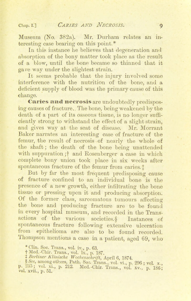 Museum (No. 382a). Mr. Durham relates an in- teresting case bearing on this point.* In thip instance he believes that degeneration and absorption of the bony matter took place as the result of a blow, until the bone became so thinned that it ga\^e way under the slightest strain. It seems probable that the injury involved somo interference with the nutrition of the bone, and a deficient supply of blood was the primary cause of this change. Caries am<l necrosis are undoubtedly predispos- ing causes of fracture.. The bone, being weakened by the death of a part of its osseous tissue, is no longer suffi- ciently strong to withstand the effect of a slight sti^ain, and gives way at the seat of disease. Mr. Morrant Baker narrates an interesting case of fracture of the femur, the result of necrosis of nearly the whole of the shaft: the death of the bone being unattended with suppuration ;t and Rosenberger a case in which complete bony union took place in six weeks after spontaneous fracture of the femur from caries. J But by far the most frequent predisposing cause of fracture confined to an individual bone is the presence of a new growth, either infiltrating the bone tissue or pressing upon it and producing absorption. Of the former class, sarcomatous tumours affecting the bone and producing fracture are to be found in every hospital museum, and recorded in the Trans- actions of the various societies. § Instances of spontaneous fracture following extensive ulceration from epithelioma are also to be found recorded. Thompson mentions a case in a patient, aged 69, wlio *Clin. Soc. Trans., vol. iv., p. 63. tMed.-Chir. Trans., vol. Ix., p. 187. X Berliner KUnische Wochenschrift, April 6, 1874. % See, among others, Path. Soc. Trans., vol. vi., p. 296 ; vol. x., p. 23o; vol. xi., p. 212. Med.-Cliix. Traus., vol. xv.. p. 186: vol. xvii., p. 51. f »