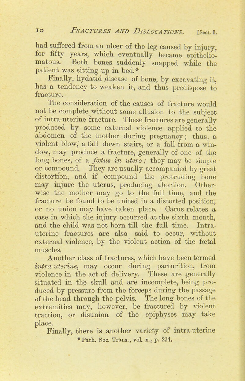 had suffered from an ulcer of the leg caused by injury, for fifty years, which eventually became epithelio- matous. Both bones suddenly snapped while the patient was sitting up in bed,* Finally, hydatid disease of bone, by excavating it, has a tendency to weaken it, and thus predispose to fracture. The consideration of the causes of fracture would not be complete without some allusion to the subject of intra-uterine fracture. These fractures are generally produced by some external violence applied to the abdomen of the mother during pregnancy; thus, a violent blow, a fall down stairs, or a fall from a win- dow, may produce a fracture, generally of one of the long bones, of a foetus in utero ; they may be simple or compound. They are usually accompanied by great distortion, and if compound the protruding bone may injure the uterus, producing abortion. Other- wise the mother may go to the full time, and the fracture be found to be united in a distorted position, or no union may have taken place. Cai-us relates a case in which the injury occurred at the sixth month, and the child was not born till the full time. Intra- uterine fractures are also said to occur, without external violence, by the violent action of the foetal muscles. Another class of fractures, which have been termed intra-uterine, may occur during parturition, from violence in the act of delivery. These are generally situated in the skull and are incomplete, being pro- duced by pressure from the forceps during the passage of the head through the pelvis. The long bones of the extremities may, however, be fractured by violent traction, or disunion of the epiphyses may take place. Finally, there is another variety of intra-uterine *Patli. Soc. Trans., voL x., p. 234.