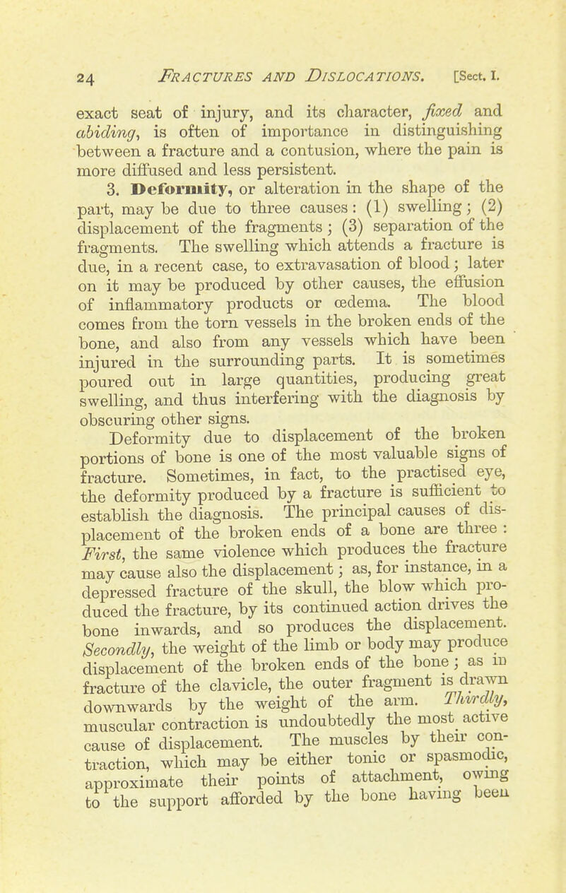 exact seat of injury, and its character, jixeA and abiding^ is often of importance in distinguishing between a fracture and a contusion, where the pain is more diflfused and less persistent. 3. Deformity, or alteration in the shape of the part, may be due to three causes: (1) swelling; (2) displacement of the fragments ; (3) separation of the fragments. The swelling which attends a fracture is due, in a recent case, to extravasation of blood; later on it may be produced by other causes, the effusion of inflammatory products or oedema. The blood comes from the torn vessels in the broken ends of the bone, and also from any vessels which have been injured in the surrounding parts. It is sometimes poured out in large quantities, producing great swelling, and thus interfering with the diagnosis by obscuring other signs. Deformity due to displacement of the broken portions of bone is one of the most valuable signs of fracture. Sometimes, in fact, to the practised eye, the deformity produced by a fracture is sufficient to establish the diagnosis. The principal causes of dis- placement of the broken ends of a bone are three : First, the same violence which produces the fracture may cause also the displacement; as, for instance, in a depressed fracture of the skull, the blow which pro- duced the fracture, by its continued action drives the bone inwards, and so produces the displacement. Secondly, the weight of the limb or body may produce displacement of the broken ends of the bone j as m fracture of the clavicle, the outer fragment is drawn downwards by the weight of the arm. Thirdly, muscular contraction is undoubtedly the most_ active cause of displacement. The muscles by their con- traction, which may be either tonic or spasmochc, approximate their points of attachment, owing to the support afl-orded by the bone having been