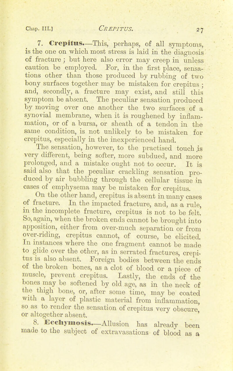 7. Crepitus.—This, perhajDs, of all symptoms, is the one on which most stress is laid in the diagnosis of fracture ; but here also error may creep in unless caution be employed. For, in the first place, sensa- tions other than those produced by rubbing of two bony surfaces together may be mistaken for crepitus ; and, secondly, a fracture may exist, and still this symptom be absent. The peculiar sensation produced by moving over one another the two surfaces of a synovial membrane, when it is roughened by inflam- mation, or of a bursa, or sheath of a tendon in the same condition, is not unlikely to be mistaken for crepitus, especially in the inexperienced hand. The sensation, however, to the practised touch is very different, being softer, more subdued, and more prolonged, and a mistake ought not to occur. It is said also that the peculiar crackling sensation pro- duced by air bubbling through the cellular tissue in cases of emphysema may be mistaken for crepitus. On the other hand, crepitus is absent in many cases of fracture. In the impacted fracture, and, as a rule, in the incomplete fracture, crepitus is not to be felt. So, again, when the broken ends cannot be brought into apposition, either from over-much separation or from over-riding, crepitus cannot, of course, be elicited. In instances where the one fragment cannot be made to glide over the other, as in. serrated fractures, crepi- tus is also absent. Foreign bodies between the ends of the broken bones, as a clot of blood or a piece of muscle, prevent crepitus. Lastly, the ends of the bones may be softened by old age, as in the neck of the thigh bone, or, after some time, may be coated with a layer of plastic material from inflammation, so as to render the sensation of crepitus very obscure or altogether absent. ' 8. Ecchymosis—Allusion has already been made to the subject of extravasations of blood as a