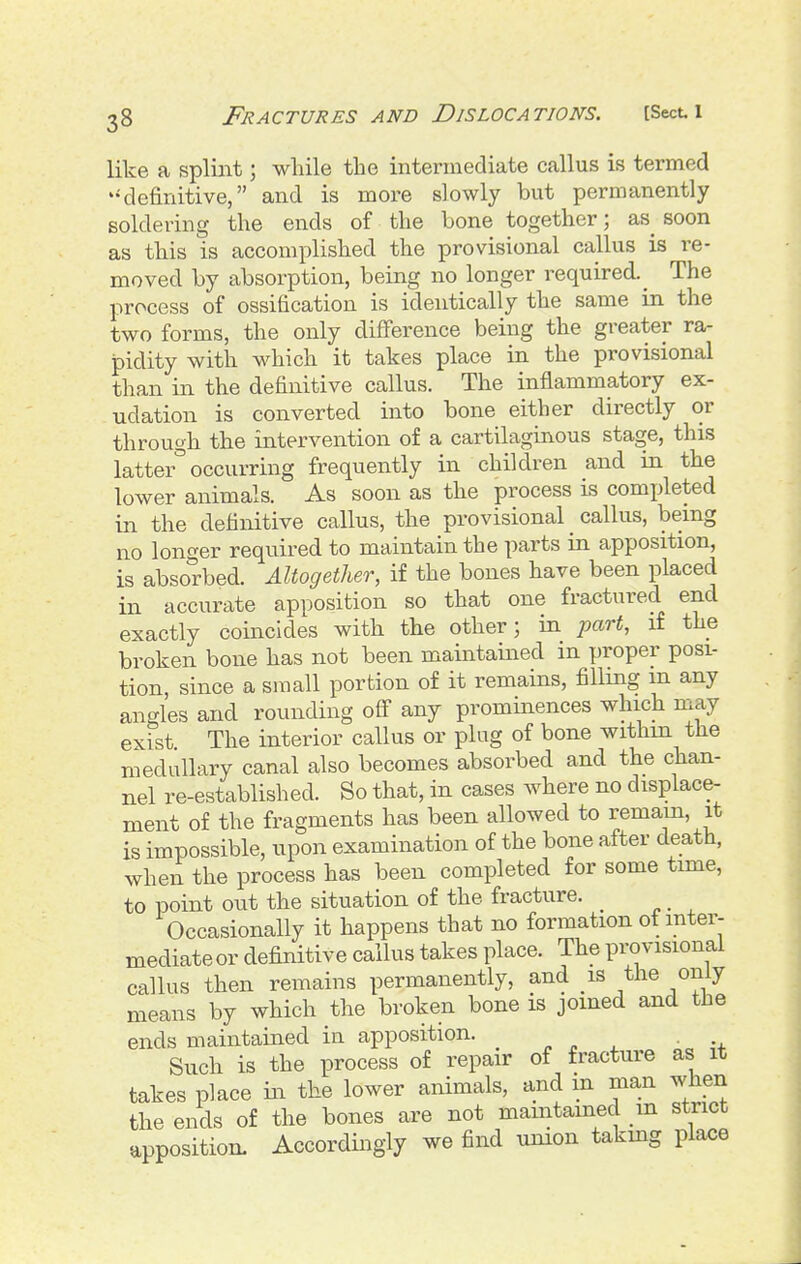 like a spliiit; while the intermediate callus is termed '-definitive, and is more slowly but permanently soldering the ends of the bone together; as^ soon as this is accomplished the provisional callus is re- moved by absorption, being no longer required.^ The process of ossification is identically the same in the two forms, the only difference being the greater ra- pidity with which it takes place in the provisional than ill the definitive callus. The inflammatory ex- udation is converted into bone either directly or through the intervention of a cartilaginous stage, this latter occurring frequently in children and in the lower animals. As soon as the process is completed in the definitive callus, the provisional callus, being no longer required to maintain the parts in apposition, is absorbed. Altogether, if the bones have been placed in accurate apposition so that one fractured end exactly coincides with the other; in part, if the broken bone has not been maintained in proper posi- tion, since a small portion of it remains, filling m any angles and rounding ofl any prominences which may exist. The interior callus or plug of bone within the medullary canal also becomes absorbed and the chan- nel re-established. So that, in cases where no displace- ment of the fragments has been allowed to remam, it is impossible, upon examination of the bone after death, when the process has been completed for some time, to point out the situation of the fracture. ^ Occasionally it happens that no formation ot mter- mediateor definitive callus takes place. The provisional callus then remains permanently, and is the only means by which the broken bone is joined and the ends maintained in apposition. _ ^ „ ^ ■ Such is the process of repair of fracture as it takes place in the lower animals, and in man when the ends of the bones are not maintained in strict apposition. Accordingly we find union takmg place