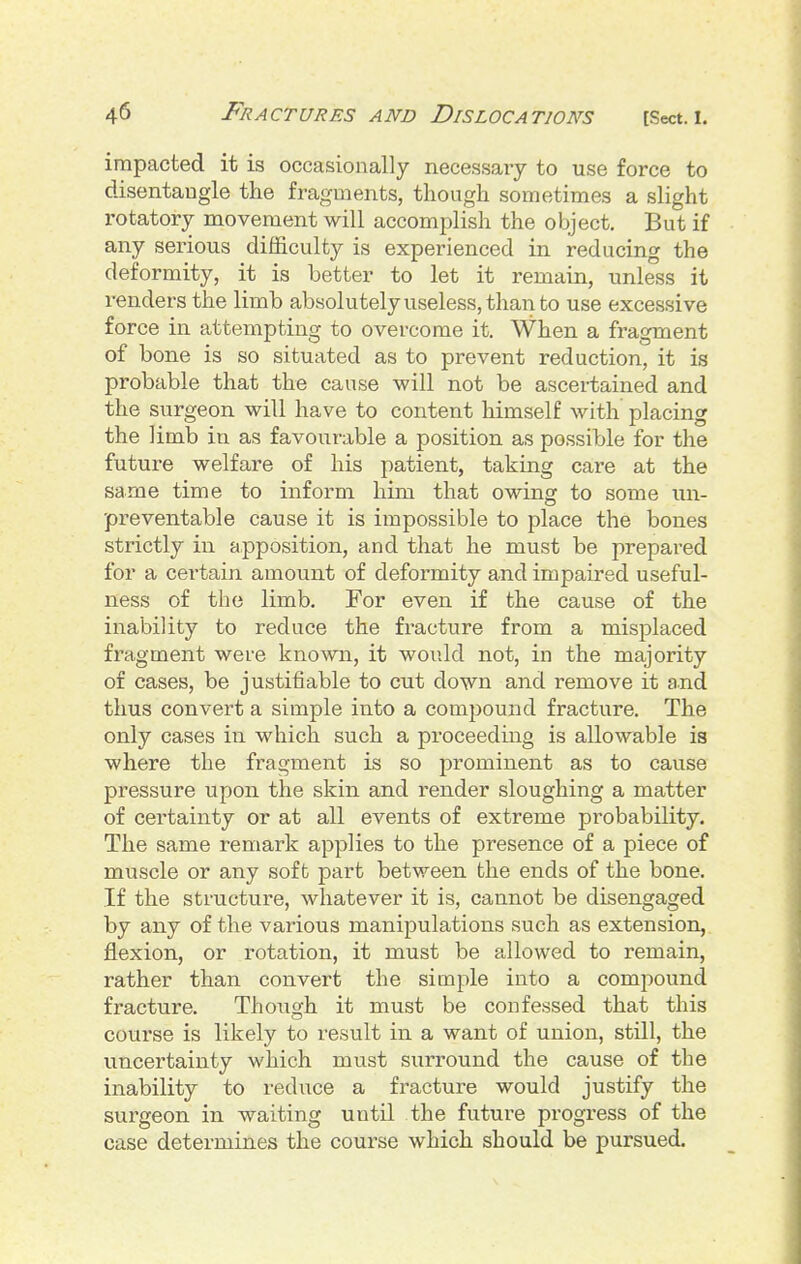 impacted it is occasionally necessary to use force to disentangle the fragments, though sometimes a slight rotatory movement will accomplish the object. But if any serious difficulty is experienced in reducing the deformity, it is better to let it remain, unless it renders the limb absolutely useless, than to use excessive force in attempting to overcome it. When a fragment of bone is so situated as to prevent reduction, it is probable that the cause will not be ascertained and the surgeon will have to content himself with placing the limb in as favourable a position as possible for the future welfare of his patient, taking care at the same time to inform him that owing to some un- preventable cause it is impossible to place the bones strictly in apposition, and that he must be prepared for a certain amount of deformity and impaired useful- ness of the limb. For even if the cause of the inability to reduce the fracture from a misplaced fragment were known, it would not, in the majority of cases, be justifiable to cut down and remove it and thus convert a simple into a compound fracture. The only cases in which such a proceeding is allowable is where the fragment is so prominent as to cause pressure upon the skin and render sloughing a matter of certainty or at all events of extreme probability. The same remark applies to the presence of a piece of muscle or any soft part between the ends of the bone. If the structure, whatever it is, cannot be disengaged by any of the various manipulations such as extension, flexion, or rotation, it must be allowed to remain, rather than convert the simple into a compound fracture. Though it must be confessed that this a course is likely to result in a want of union, still, the uncertainty which must surround the cause of the inability to reduce a fracture would justify the surgeon in waiting until the future progress of the case determines the course which should be pursued.