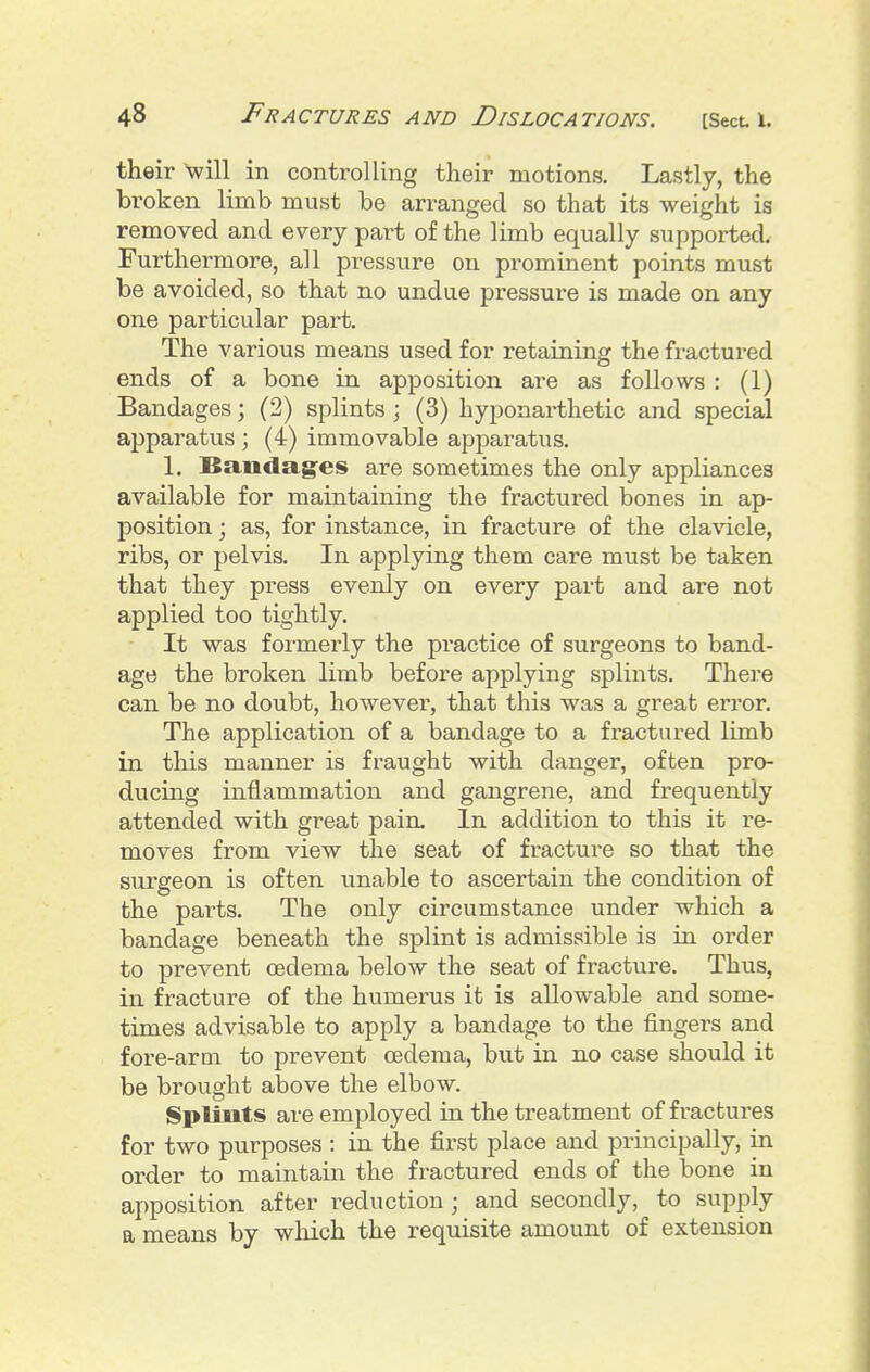 their will in controlling their motions. Lastly, the broken limb must be arranged so that its weight is removed and every part of the limb equally supported. Furthermore, all pressure on prominent points must be avoided, so that no undue pressure is made on any one particular part. The various means used for retaining the fractured ends of a bone in apposition are as follows : (1) Bandages; (2) splints ; (3) hyponai-thetic and special apparatus ; (4) immovable apparatus. 1. ISandages are sometimes the only appliances available for maintaining the fractured bones in ap- position ; as, for instance, in fracture of the clavicle, ribs, or pelvis. In applying them care must be taken that they press evenly on every part and are not applied too tightly. • It was foi'mei'ly the practice of surgeons to band- age the broken limb before applying splints. There can be no doubt, however, that this was a great error. The application of a bandage to a fractured limb in this manner is fraught with danger, often pro- ducing inflammation and gangrene, and frequently attended with great pain. In addition to this it re- moves from view the seat of fracture so that the surgeon is often unable to ascertain the condition of the parts. The only circumstance under which a bandage beneath the splint is admissible is in order to prevent cedema below the seat of fracture. Thus, in fracture of the humerus it is allowable and some- times advisable to apply a bandage to the fingers and fore-arm to prevent oedema, but in no case should it be brought above the elbow. Splints are employed in the treatment of fractures for two purposes : in the first place and principally, in order to maintain the fractured ends of the bone in apposition after reduction ; and secondly, to supply a means by which the requisite amount of extension