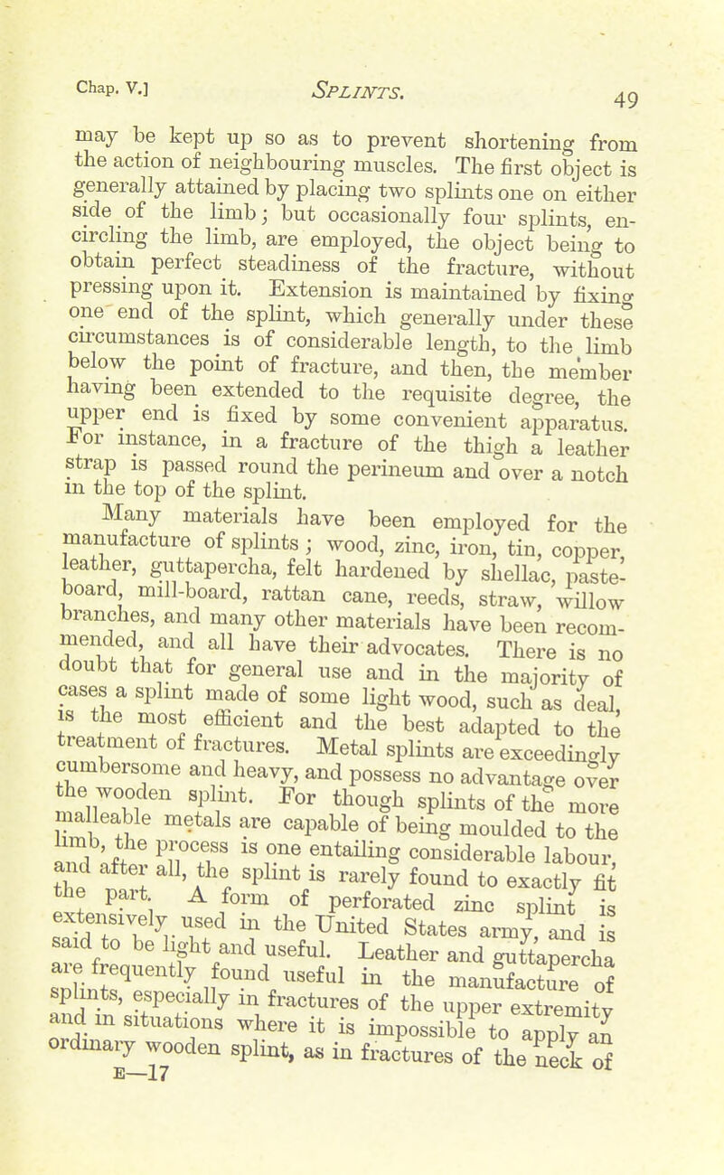 may be kept up so as to prevent shortening from the action of neighbouring muscles. The first object is generally attained by placing two splints one on either side of the limb; but occasionally fom- splints, en- circling the limb, are employed, the object being to obtam perfect steadiness of the fracture, without pressing upon it. Extension is maintained by fixin<^ one end of the splint, which generally under these cu'cumstances is of considerable length, to the limb below the point of fracture, and then, the member having been extended to the requisite degree, the upper end is fixed by some convenient aiDparatus -bor instance, in a fracture of the thigh a leather strap IS passed round the perineum and over a notch m the top of the splint. Many materials have been employed for the manufacture of splints ; wood, zinc, iron, tin, copper leather, guttapercha, felt hardened by shellac, paste- board mill-board, rattan cane, reeds, straw, wHlow branches, and many other materials have been recom- mended and all have their advocates. There is no doubt that for general use and in the maioritv of cases a splmt made of some light wood, such as deal, IS the most efficient and the best adapted to the treatment of fractures. Metal splints are exceedinc^ly cumbersome and heavy, and possess no advantage o?er the wooden spluit. For though splints of the more malleable metals are capable of being moulded to the am] ;.fw ^TT ^''^^^^^^ considerable labour, the part A form of perforated zinc splint is extensively used in the United States army,^d s said to be light and useful. Leather and gutta^rcha sl^T''^^'/^^^^^ ^anSfaZre o? and m fractures of the upper extremity and m situations where it is impossible to apply an ordinary wooden splint, as in fractures of the neck of E—17